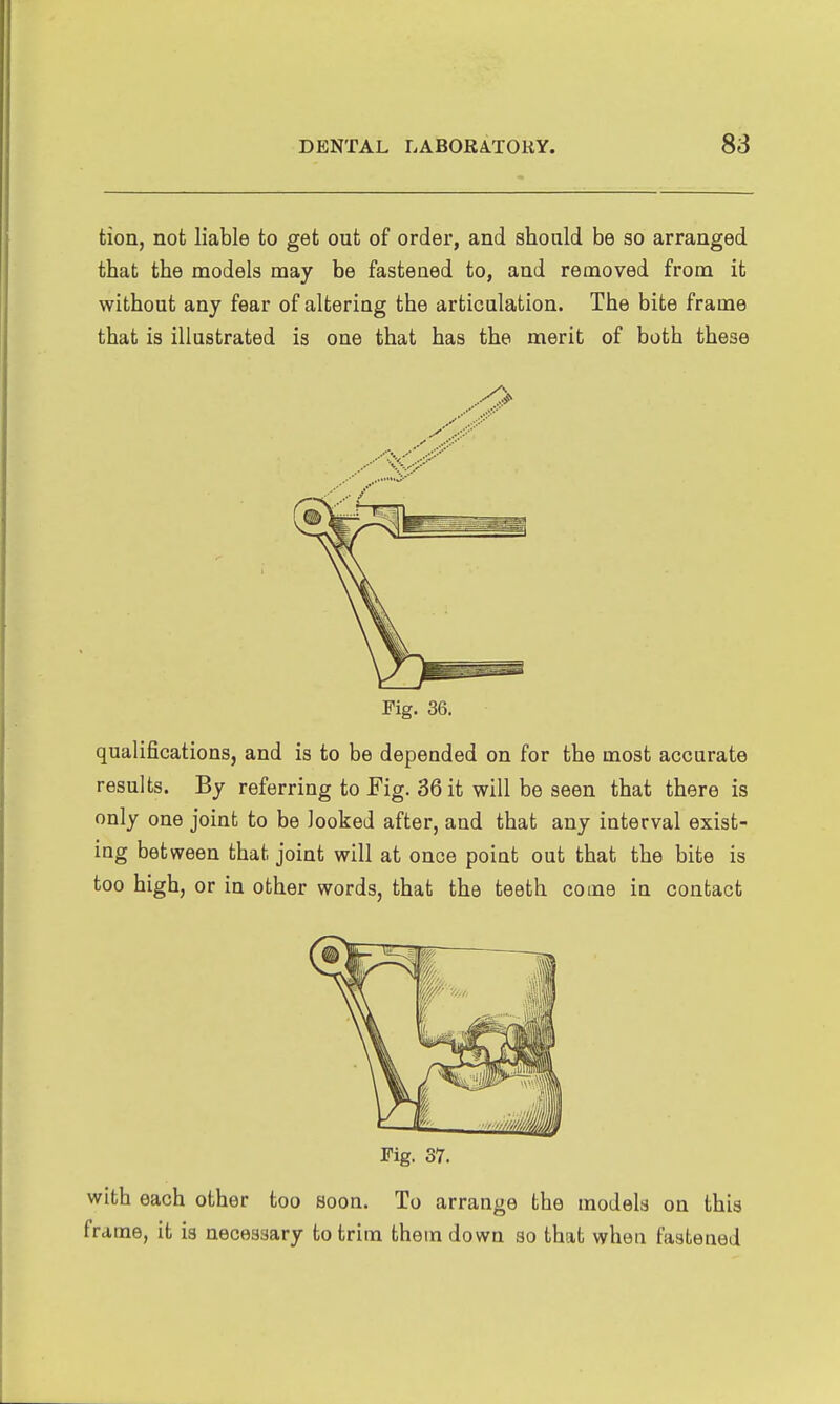 tion, not liable to get out of order, and should be so arranged that the models may be fastened to, and removed from it without any fear of altering the articulation. The bite frame that is illustrated is one that has the merit of both these Pig. 36. qualifications, and is to be depended on for the most accurate results. By referring to Fig. 36 it will be seen that there is only one joint to be looked after, and that any interval exist- ing bet ween that joint will at once point out that the bite is too high, or in other words, that the teeth come in contact Fig. 37. with each other too soon. To arrange the models on this frame, it is necessary to trim them down so that when fastened