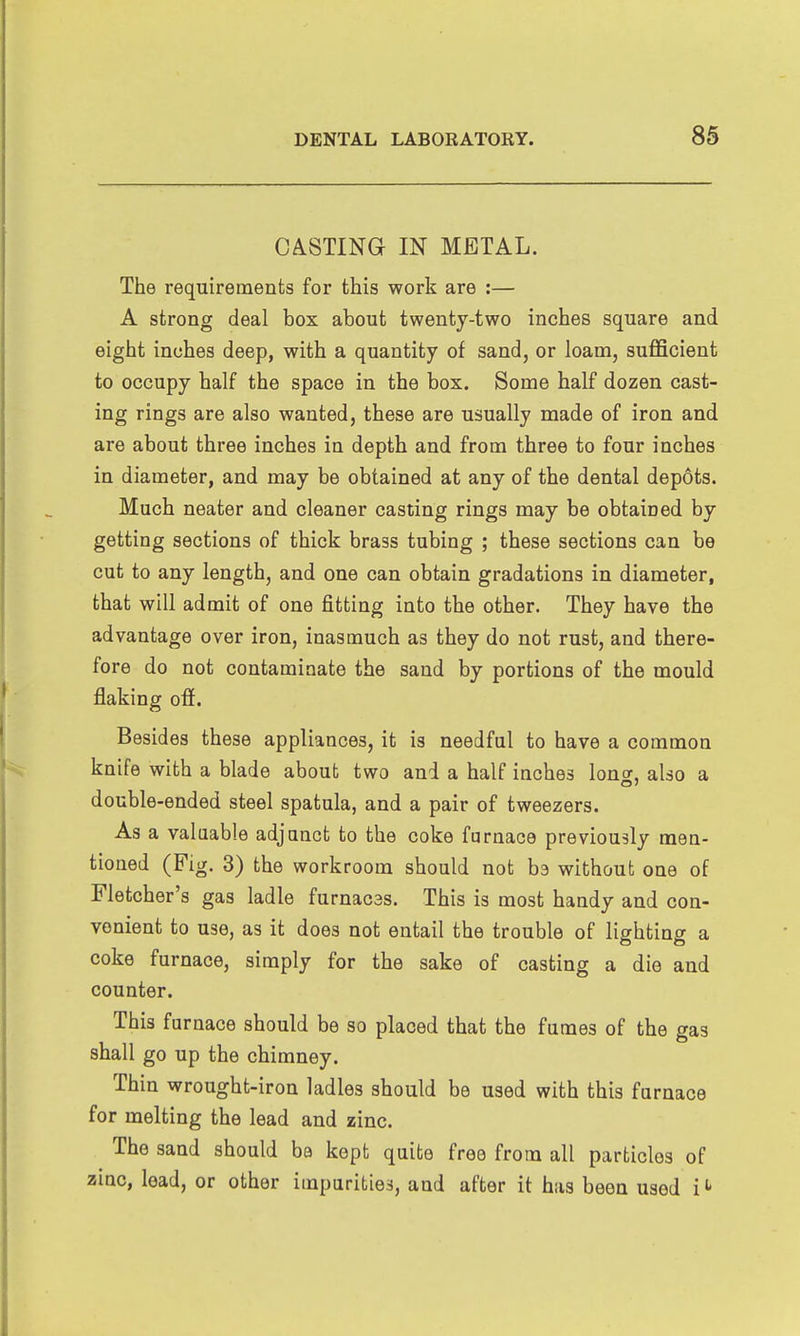 CASTING IN METAL. The requirements for this work are :— A strong deal box about twentj-two inches square and eight inches deep, with a quantity of sand, or loam, sufficient to occupy half the space in the box. Some half dozen cast- ing rings are also wanted, these are usually made of iron and are about three inches in depth and from three to four inches in diameter, and may be obtained at any of the dental depots. Much neater and cleaner casting rings may be obtained by getting sections of thick brass tubing ; these sections can be cut to any length, and one can obtain gradations in diameter, that will admit of one fitting into the other. They have the advantage over iron, inasmuch as they do not rust, and there- fore do not contaminate the sand by portions of the mould flaking off. Besides these appliances, it is needful to have a common knife with a blade about two and a half inches loner, also a double-ended steel spatula, and a pair of tweezers. As a valuable adjunct to the coke furnace previously men- tioned (Fig. 3) the workroom should not ba without one of Fletcher's gas ladle furnacss. This is most handy and con- venient to use, as it does not entail the trouble of lighting a coke furnace, simply for the sake of casting a die and counter. This furnace should be so placed that the fumes of the gas shall go up the chimney. Thin wrought-iron ladles should be used with this furnace for melting the lead and zinc. The sand should ba kept quite free from all particles of zinc, lead, or other impurities, and after it has been used i ^