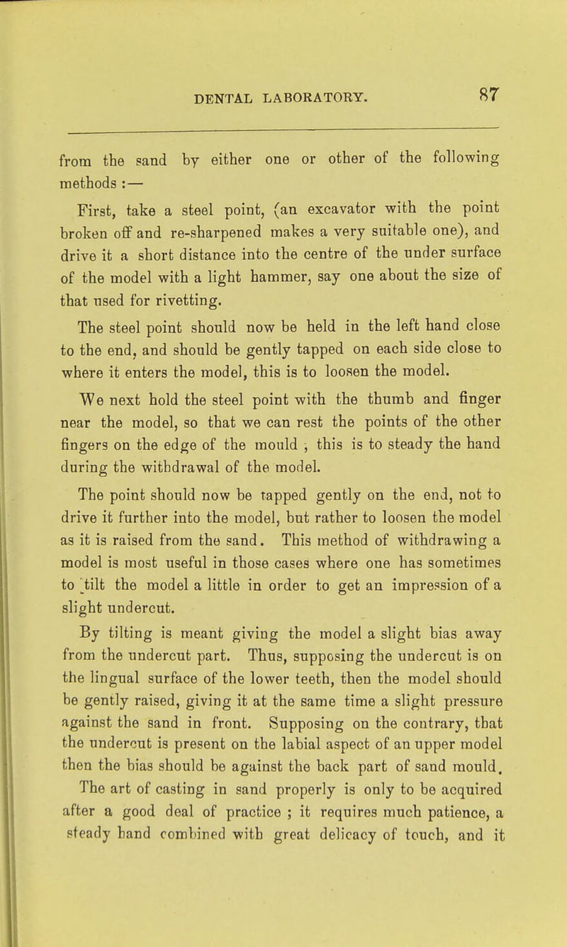from the sand by either one or other of the following methods :— First, take a steel point, (an excavator with the point broken off and re-sharpened makes a very suitable one), and drive it a short distance into the centre of the nnder surface of the model with a light hammer, say one about the size of that used for rivetting. The steel point should now be held in the left hand close to the end, and should be gently tapped on each side close to where it enters the model, this is to loosen the model. We next hold the steel point with the thumb and finger near the model, so that we can rest the points of the other fingers on the edge of the mould , this is to steady the hand during the withdrawal of the model. The point should now be rapped gently on the end, not to drive it further into the model, but rather to loosen the model as it is raised from the sand. This method of withdrawing a model is most useful in those cases where one has sometimes to ^tilt the model a little in order to get an impression of a slight undercut. By tilting is meant giving the model a slight bias away from the undercut part. Thus, supposing the undercut is on the lingual surface of the lower teeth, then the model should be gently raised, giving it at the same time a slight pressure against the sand in front. Supposing on the contrary, that the undercut is present on the labial aspect of an upper model then the bias should be against the back part of sand mould. The art of casting in sand properly is only to be acquired after a good deal of practice ; it requires much patience, a steady band combined with great delicacy of touch, and it