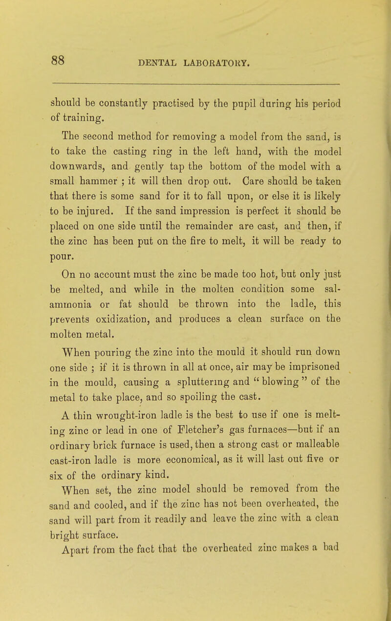 should be constantly practised by the pupil during his period of training. The second method for removing a model from the sand, is to take the casting ring in the left hand, with the model downwards, and gently tap the bottom of the model with a small hammer ; it will then drop out. Care should be taken that there is some sand for it to fall upon, or else it is likely to be injured. If the sand impression is perfect it should be placed on one side until the remainder are cast, and then, if the zinc has been put on the fire to melt, it will be ready to pour. On no account must the zinc be made too hot, but only just be melted, and while in the molten condition some sal- ammonia or fat should be thrown into the ladle, this prevents oxidization, and produces a clean surface on the molten metal. When pouring the zinc into the mould it should run down one side ; if it is thrown in all at once, air may be imprisoned in the mould, causing a spluttermg and  blowing  of the metal to take place, and so spoiling the cast. A thin wrought-iron ladle is the best to use if one is melt- ing zinc or lead in one of Fletcher's gas furnaces—but if an ordinary brick furnace is used, then a strong cast or malleable cast-iron ladle is more economical, as it will last out five or six of the ordinary kind. When set, the zinc model should be removed from the sand and cooled, and if the zinc has not been overheated, the sand will part from it readily and leave the zinc with a clean bright surface. Apart from the fact that the overheated zinc makes a bad