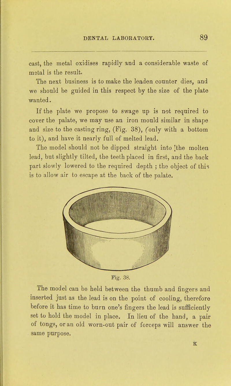 cast, the metal oxidises rapidly and a considerable waste of mstal is tlie result. The next business is to make the leaden counter dies, and we should be guided in this respect by the size of the plate wanted. If the plate we propose to swage up is not required to cover the palate, we may use an iron mould similar in shape and size to the casting ring, (Fig. 38), (only with a bottom to it), and have it nearly full of melted lead. The model should not be dipped straight into ^the molten lead, but slightly tilted, the teeth placed in first, and the back part slowly lowered to the required depth ; the object of this is to allow air to escape at the back of the palate. The model can be held between the thumb and fingers and inserted just as the lead is on the point of cooling, therefore before it has time to burn one's fingers the lead is suflSciently set to hold the model in place. In lieu of the hand, a pair of tongs, or an old worn-out pair of forceps will answer the same purpose. E