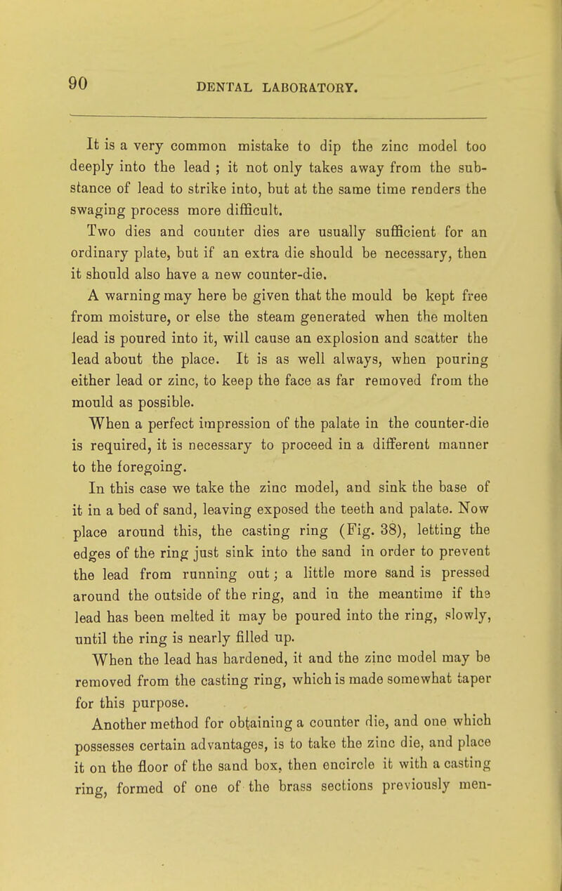 It is a very common mistake to dip the zinc model too deeply into the lead ; it not only takes away from the sub- stance of lead to strike into, but at the same time renders the swaging process more difficult. Two dies and counter dies are usually sufficient for an ordinary plate, but if an extra die should be necessary, then it should also have a new counter-die. A warning may here be given that the mould be kept free from moisture, or else the steam generated when the molten lead is poured into it, will cause an explosion and scatter the lead about the place. It is as well always, when pouring either lead or zinc, to keep the face as far removed from the mould as possible. When a perfect impression of the palate in the counter-die is required, it is necessary to proceed in a different manner to the foregoing. In this case we take the zinc model, and sink the base of it in a bed of sand, leaving exposed the teeth and palate. Now place around this, the casting ring (Fig. 38), letting the edges of the ring just sink into the sand in order to prevent the lead from running out; a little more sand is pressed around the outside of the ring, and in the meantime if the lead has been melted it may be poured into the ring, slowly, until the ring is nearly filled up. When the lead has hardened, it and the zinc model may be removed from the casting ring, which is made somewhat taper for this purpose. Another method for obtaining a counter die, and one which possesses certain advantages, is to take the zinc die, and place it on the floor of the sand box, then encircle it with a casting ring formed of one of the brass sections previously men-