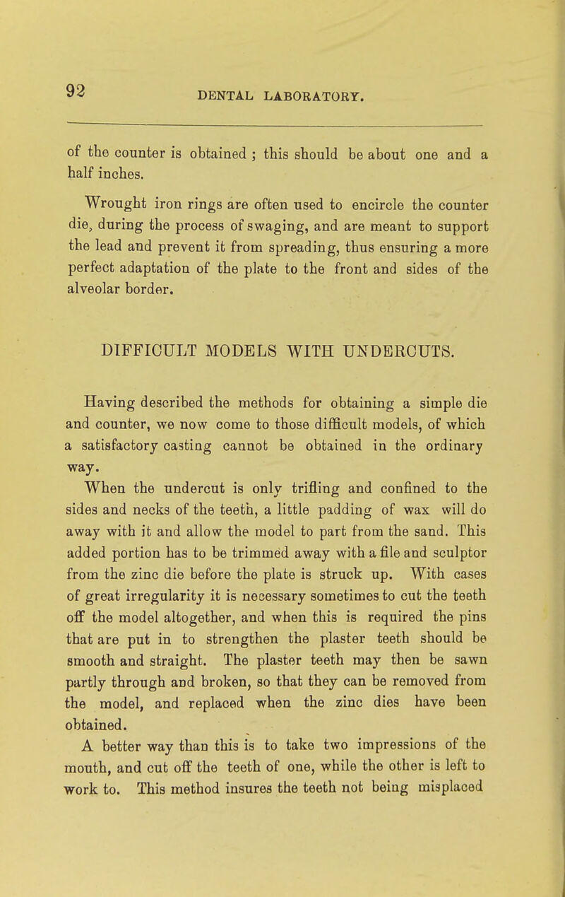 of the counter is obtained ; this should be about one and a half inches. Wrought iron rings are often used to encircle the counter die, during the process of swaging, and are meant to support the lead and prevent it from spreading, thus ensuring a more perfect adaptation of the plate to the front and sides of the alveolar border. DIFFICULT MODELS WITH UNDERCUTS. Having described the methods for obtaining a simple die and counter, we now come to those difficult models, of which a satisfactory casting cannot be obtained in the ordinary way. When the undercut is only trifling and confined to the sides and necks of the teeth, a little padding of wax will do away with it and allow the model to part from the sand. This added portion has to be trimmed away with a file and sculptor from the zinc die before the plate is struck up. With cases of great irregularity it is necessary sometimes to cut the teeth off the model altogether, and when this is required the pins that are put in to strengthen the plaster teeth should be smooth and straight. The plaster teeth may then be sawn partly through and broken, so that they can be removed from the model, and replaced when the zinc dies have been obtained. A better way than this is to take two impressions of the mouth, and cut off the teeth of one, while the other is left to work to. This method insures the teeth not being misplaced