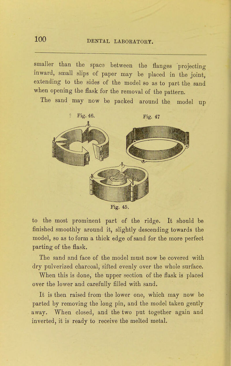 smaller than the space between the flanges projecting inward, small slips of paper may be placed in the joint, extending to the sides of the model so as to part the sand when opening the flask for the removal of the pattern. The sand may now be packed around the model up Fig. 46. Fig. 47 Fig. 46. to the most prominent part of the ridge. It should be finished smoothly around it, slightly descending towards the model, so as to form a thick edge of sand for the more perfect parting of the flask. The sand and face of the model must now be covered with dry pulverized charcoal, sifted evenly over the whole surface. When this is done, the upper section of the flask is placed over the lower and carefully filled with sand. It is then raised from the lower one, which may now be parted by removing the long pin, and the model taken gently away. When closed, and the two put together again and inverted, it is ready to receive the melted metal.