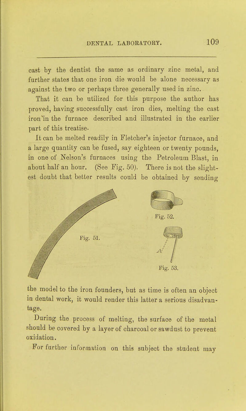 cast by the dentist the same as ordinary zinc metal, and farther states that one iron die would be alone necessary as against the two or perhaps three generally used in zinc. That it can be utilized for this purpose the author has proved, having successfully cast iron dies, melting the cast iron^in the furnace described and illustrated in the earlier part of this treatise. It can be melted readily in Fletcher's injector furnace, and a large quantity can be fused, say eighteen or twenty pounds, in one of Nelson's furnaces using the Petroleum Blast, in about half an hour. (See Fig. 50). There is not the slight- est doubt that better results could be obtained by sending the model to the iron founders, but as time is often an object in dental work, it would render this latter a serious disadvan- tage. Daring the process of melting, the surface of the metal should be covered by a layer of charcoal or sawdust to prevent oxidation. For further information on this subject the student may
