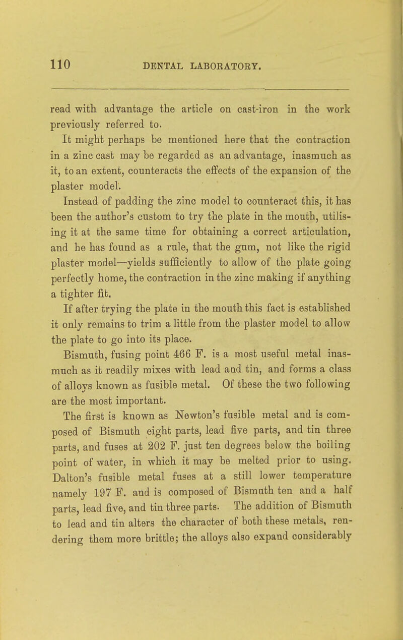 read with advantage the article on cast-iron in the work previously referred to. It might perhaps be mentioned here that the contraction in a zinc cast may be regarded as an advantage, inasmuch as it, to an extent, counteracts the effects of the expansion of the plaster model. Instead of padding the zinc model to counteract this, it has been the author's custom to try the plate in the mouth, utilis- ing it at the same time for obtaining a correct articulation, and he has found as a rule, that the gum, not like the rigid plaster model—yields sufficiently to allow of the plate going perfectly home, the contraction in the zinc making if anything a tighter fit. If after trying the plate in the mouth this fact is established it only remains to trim a Httle from the plaster model to allow the plate to go into its place. Bismuth, fusing point 466 F. is a most useful metal inas- much as it readily mixes with lead and tin, and forms a class of allovs known as fusible metal. Of these the two following are the most important. The first is known as Newton's fusible metal and is com- posed of Bismuth eight parts, lead five parts, and tin three parts, and fuses at 202 P. just ten degrees below the boiling point of water, in which it may be melted prior to using. Dalton's fusible metal fuses at a still lower temperature namely 197 F. and is composed of Bismuth ten and a half parts, lead five, and tin three parts. The addition of Bismuth to lead and tin alters the character of both these metals, ren- dering them more brittle; the alloys also expand considerably