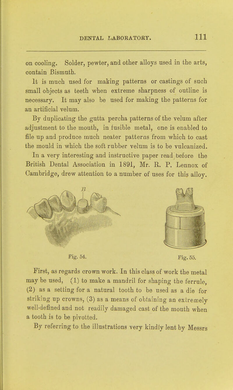 on cooling. Solder, pewter, and other alloys used in the arts, contain Bismuth. It is much used for making patterns or castings of such small objects as teeth when extreme sharpness of outline is necessary. It may also be used for making the patterns for an artificial velum. By duplicating the gutta percha patterns of the velum after adjustment to the mouth, in fusible metal, one is enabled to file up and produce much neater patterns from which to cast the mould in which the soft rubber velum is to be vulcanized. In a very interesting and instructive paper read before the British Dental Association in 1891, Mr. R. P. Lennox of Cambridge, drew attention to a number of uses for this alloy. Pig. 54. Fig. 65. First, as regards crown work. In this class of work the metal may be used, (1) to make a mandril for shaping the ferrule, (2) as a setting for a natural tooth to be used as a die for striking up crowns, (3) as a means of obtaining an extremely well-defined and not readily damaged cast of the mouth when a tooth is to be pivotted. By referring to the illustrations very kindly lent by Messrs