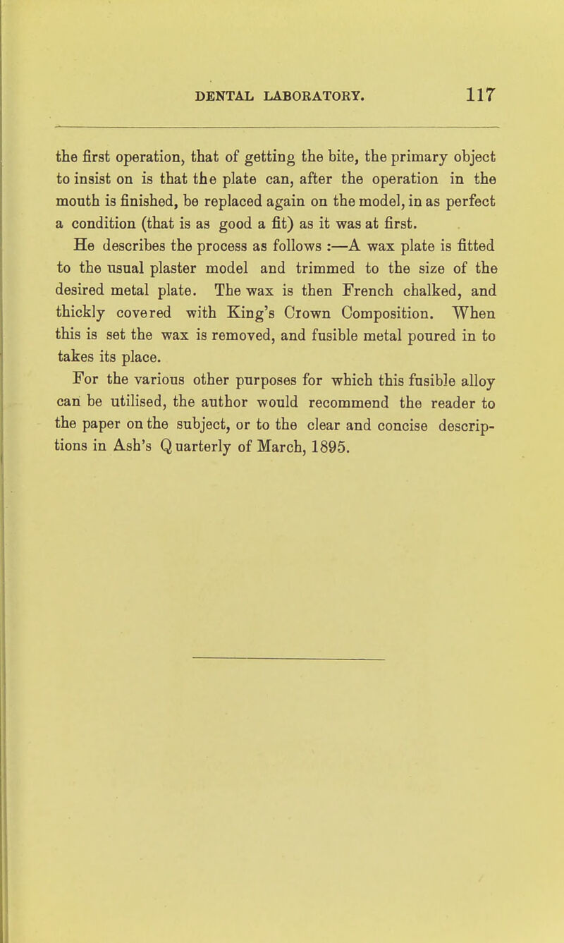 the first operation, that of getting the bite, the primary object to insist on is that the plate can, after the operation in the mouth is finished, be replaced again on the model, in as perfect a condition (that is as good a fit) as it was at first. He describes the process as follows :—A wax plate is fitted to the usual plaster model and trimmed to the size of the desired metal plate. The wax is then French chalked, and thickly covered with King's Crown Composition. When this is set the wax is removed, and fusible metal poured in to takes its place. For the various other purposes for which this fusible alloy can be utilised, the author would recommend the reader to the paper on the subject, or to the clear and concise descrip- tions in Ash's Quarterly of March, 1895.