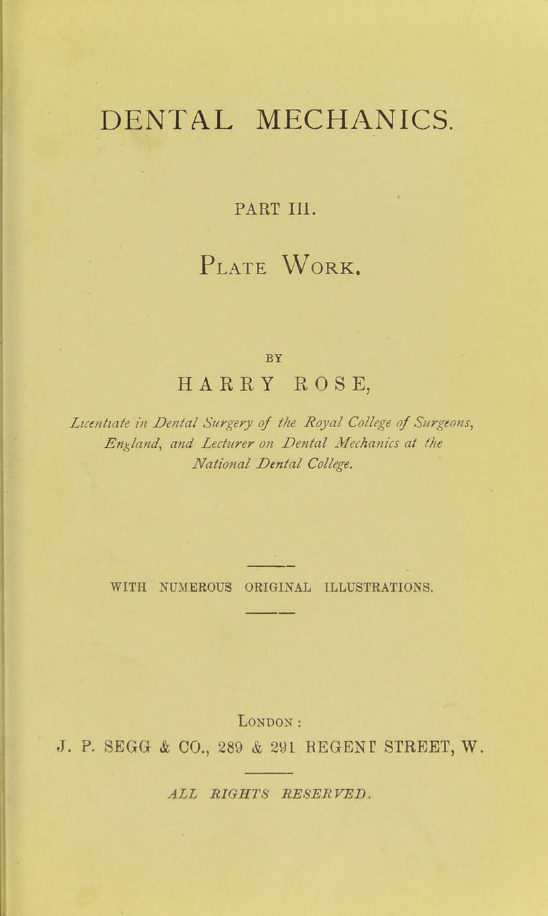 DENTAL MECHANICS. PART III. Plate Work. BY HARRY ROSE, Licaitiate in Dental Surgery of the Royal College of Surgeons, England, and Lecturer on Dental Mechanics at the National Dental College. WITH NUMEROUS ORIGINAL ILLUSTRATIONS. London : J. P. SEGG k CO., 289 & 291 REGENT STREET, W. ALL RIGHTS RESERVED.