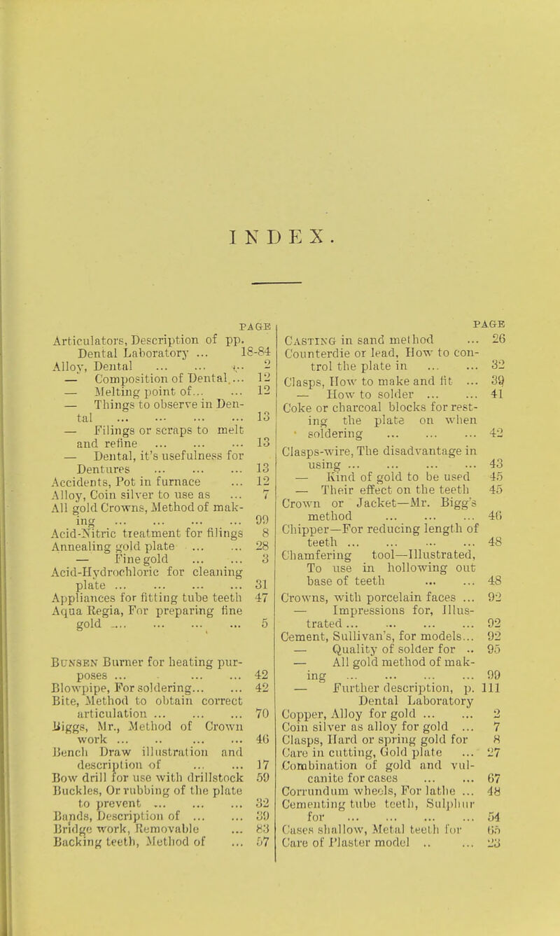 INDEX. PAGE Articulators, Description of pp. Dental Laboratory ... 18-84 Alloy, Dental v - — Composition of Dental.... 12 — Melting point of 12 — Tilings to observe in Den- tal lo — Filings or scraps to melt and refine 13 — Dental, it's usefulness for Dentures 13 Accidents, Pot in furnace ... 12 Alloy, Coin silver to use as ... 7 All gold Crowns, Method of mak- ing 99 Acid-Nitric tieatment for filings 8 Annealing gold plate 28 — Fine gold 3 Acid-Hydrochloric for cleaning plate ... ... ... ... 31 Appliances for fitting tube teeth 47 Aqua Rpgia, For preparing fine gold _ 5 BuNSEN Burner for heating pur- poses ... 42 Blowpipe, For soldering 42 Bite, Method to obtain correct articulation 70 liiggs, Mr., Method of Crown work 46 Bencli Draw illustration and description of 17 Bow drill for use with drilLstock .59 Buckles, Or rubbing of the plate to prevent ... ... ... 32 Bands, Description of 39 Bridge work, Removable ... H'.i Backing teeth, Method of ... .07 PAGE Casting in sand method ... 26 Counterdie or lead, How to con- trol the plate in 32 Clasps, llow to make and lit ... 39 — How to solder 41 Coke or charcoal blocks for rest- ing the plate on wlien ■ soldering 42 Clasps-wire, The disadvantage in using 43 — Kind of gold to be used 45 — Their effect on the teeth 46 Crown or Jacket—Mr. Bigg's method 46 Chipper—For reducing length of teeth 48 Chamfering tool—Illustrated, To use in hollowing out base of teeth 48 Crowns, with porcelain faces ... 92 — Impressions for, Illus- trated 92 Cement, Sullivan's, for models... 92 — Quality of solder for .. 95 — All gold method of mak- ing 99 — Further description, p. Ill Dental Laboratory Copper, Alloy for gold ... ... 2 Coin silver as alloy for gold ... 7 Clasps, Hard or s])ring gold for H Care in cutting, Gold plate ... 27 Combination of gold and vul- canite for cases 67 Corrundum wheels. For lathe ... 48 Cementing tube toetli, Sul])liiir for ... 54 ('ases shallow, Metal teeth foi- 6f) Care of riaster model .. ... 23