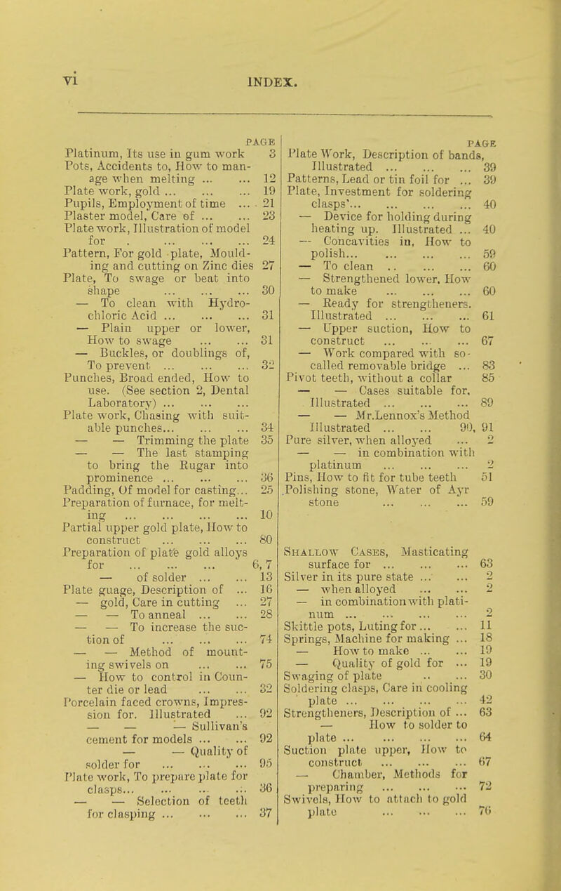 PAGE Platinum, Its use in gum work 3 Pots, Accidents to. How to man- age when melting ... ... 12 Plate work, gold 19 Pupils, Employment of time ... 21 Plaster model. Care ef 23 Plate work, Illustration of model for 24 Pattern, For gold plate. Mould- ing and cutting on Zinc dies 27 Plate, To swage or beat into shape 30 — To clean with Hydro- chloric Acid 31 — Plain upper or lower. How to swage 31 — Buckles, or doublings of, To prevent 3ii Punches, Broad ended. How to use. (See section 2, Dental Laboratory) Plate work. Chasing with suit- able punches 34 — — Trimming the plate 35 — — The last stamping to bring the Eugar into prominence 36 Padding, Of model for casting... 25 Preparation of furnace, for melt- ing 10 Partial upper gold plate, How to construct 80 Preparation of plafe gold alloys for 6,7 — of solder 13 Plate guage. Description of ... 16 — gold. Care in cutting ... 27 — — To anneal 28 — — To increase the suc- tion of 74 — — Method of mount- ing swivels on 75 — How to control in Coun- ter die or lead 32 Porcelain faced crowns, Impres- sion for. Illustrated ... 92 — — — Sullivan'a cement for models 92 — — Quality of solder for 95 Plate work. To prepare j)lale for clasps ;. 36 — — Selection of tcetli for clasping 37 PAGE Plate Work, Description of bands. Illustrated 39 Patterns, Lead or tin foil for ... 39 Plate, Investment for soldering clasps' 40 — Device for holding during heating up. Illustrated ... 40 — Concavities in, How to polish 59 — To clean 60 — Strengthened lower. How to make 60 — Ready for strengtheners. Illustrated 61 — Upper suction, How to construct ... 67 — Work compared with so - called removable bridge ... 83 Pivot teeth, without a collar 85 — — Cases suitable for. Illustrated 89 — — Mr.Lennox's Method Illustrated 90. 91 Pure silver, when alloyed ... 2 — — in combination with platinum 2 Pins, How to fit for tube teeth 51 .Polishing stone, Water of Ayr stone 59 Shallow Cases, Masticating surface for 63 Silver in its pure state ... ... 2 — when alloyed 2 — in combination with plati- num 2 Skittle pots. Luting for U Springs, Machine for making ... 18 — How to make 19 — Quality of gold for ... 19 Swaging of plate 30 Soldering clasps. Care in cooling plate 42 Strengtheners, Description of ... 63 — How to solder to plate ... 64 Suction plafo upper, How to construct ... ... ... 67 — Chamber, xMethods for pj-eparing 72 Swivels, How to attach to gold })lato 76