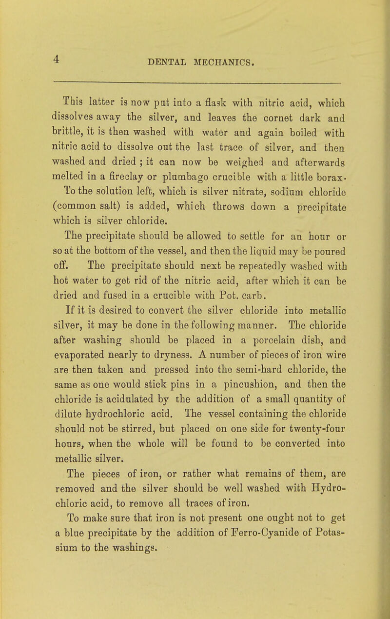 This latter is now pat iato a flask with nitric acid, which dissolves away the silver, and leaves the cornet dark and brittle, it is then washed with water and again boiled with nitric acid to dissolve out the last trace of silver, and then washed and dried ; it can now be weighed and afterwards melted in a fireclay or plumbago crucible with a little borax- To the solution left, which is silver nitrate, sodium chloride (common salt) is added, which throws down a precipitate which is silver chloride. The precipitate should be allowed to settle for an hour or so at the bottom of the vessel, and then the liquid may be poured off. The precipitate should next be repeatedly washed with hot water to get rid of the nitric acid, after which it can be dried and fused in a crucible with Pot. carb. If it is desired to convert the silver chloride into metallic silver, it may be done in the following manner. The chloride after washing should be placed in a porcelain dish, and evaporated nearly to dryness. A number of pieces of iron wire are then taken and pressed into the semi-hard chloride, the same as one would stick pins in a pincushion, and then the chloride is acidulated by the addition of a small quantity of dilute hydrochloric acid. The vessel containing the chloride should not be stirred, but placed on one side for twenty-four hours, when the whole will be found to be converted into metallic silver. The pieces of iron, or rather what remains of them, are removed and the silver should be well washed with Hydro- chloric acid, to remove all traces of iron. To make sure that iron is not present one ought not to get a blue precipitate by the addition of Ferro-Cyanide of Potas- sium to the washings.