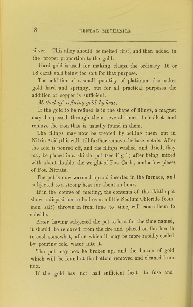 silver. This alloy should be melted first, and then added in the proper proportion to the gold. Hard gold is used for making clasps, the ordinary 16 or 18 carat gold being too soft for that purpose. The addition of a small quantity of platinum also makes gold hard and springy, but for all practical purposes the addition of copper is sufficient. Method of refining gold hy heut. If the gold to be refined is in the shape of filings, a magnet may be passed through them several times to collect and remove the iron that is usually found in them. The filings may now be treated by boiling them out in Nitric Acid; this will still further remove the base metals. After the acid is poured off, and the filings washed and dried, they may be placed in a skittle pot (see Fig 1; after being mixed with about double the weight of Pot. Carb., and a few pieces of Pot. Nitrate. The pot is now warmed up and inserted in the furnace, and subjected to a strong heat for about an hour. If in the course of melting, the contents of the skittle pot show a disposition to boil over, a little Sodium Chloride (com- mon salt) thrown in from time to time, will cause them to subside. After having subjected the pot to heat for the time named, it should be removed from the fire and placed on the hearth to cool somewhat, after which it may be more rapidly cooled by pouring cold water into it. The pot may now be broken up, and the button of gold which will be found at the bottom removed and cleaned from flux. If the gold has not had sufficient heat to fuse and