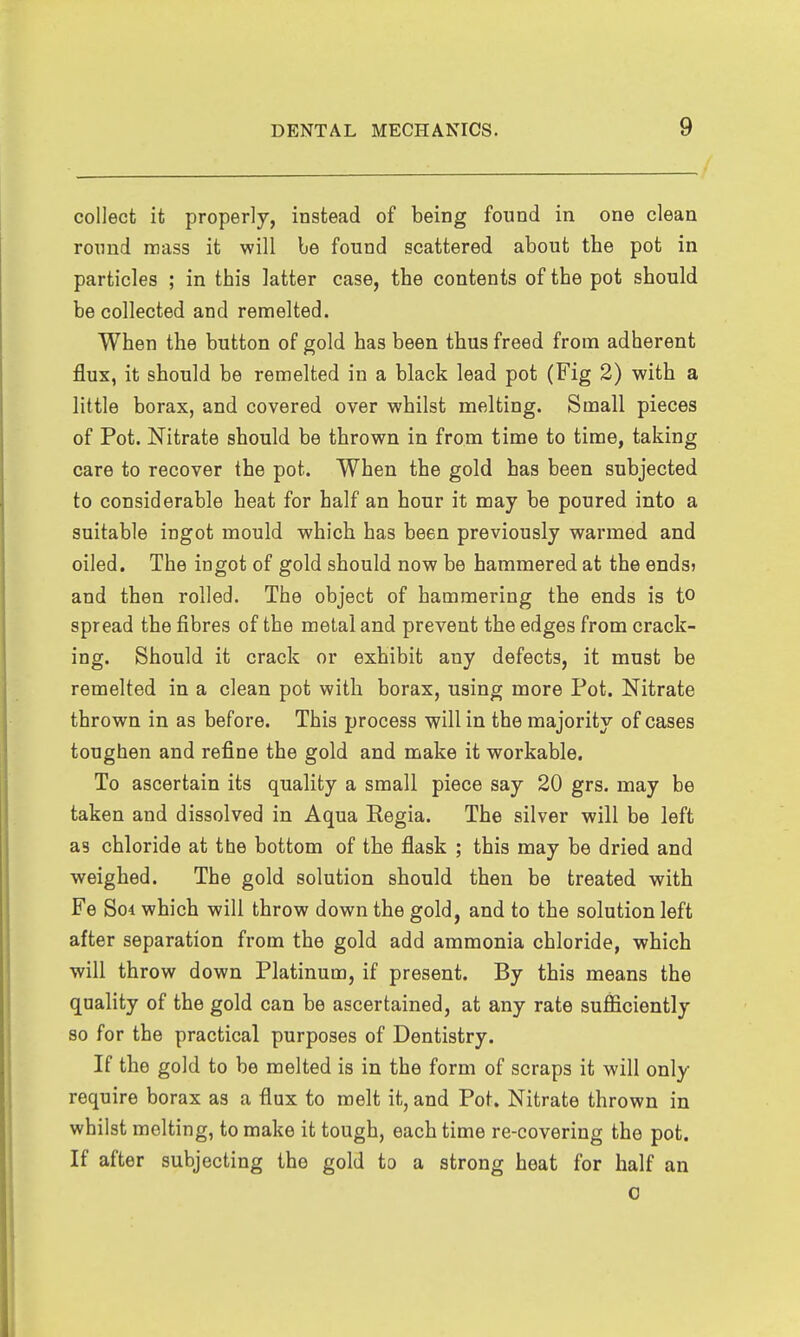 collect it properly, instead of being found in one clean roimd mass it will be found scattered about the pot in particles ; in this latter case, the contents of the pot should be collected and remelted. When the button of gold has been thus freed from adherent flux, it should be remelted in a black lead pot (Fig 2) with a little borax, and covered over whilst melting. Small pieces of Pot. Nitrate should be thrown in from time to time, taking care to recover the pot. When the gold has been subjected to considerable heat for half an hour it may be poured into a suitable ingot mould which has been previously warmed and oiled. The ingot of gold should now be hammered at the endsj and then rolled. The object of hammering the ends is to spread the fibres of the metal and prevent the edges from crack- ing. Should it crack or exhibit any defects, it must be remelted in a clean pot with borax, using more Pot. Nitrate thrown in as before. This process will in the majority of cases toughen and refine the gold and make it workable. To ascertain its quality a small piece say 20 grs. may be taken and dissolved in Aqua Regia. The silver will be left as chloride at the bottom of the flask ; this may be dried and weighed. The gold solution should then be treated with Fe So4 which will throw down the gold, and to the solution left after separation from the gold add ammonia chloride, which will throw down Platinum, if present. By this means the quality of the gold can be ascertained, at any rate sufficiently so for the practical purposes of Dentistry. If the gold to be melted is in the form of scraps it will only require borax as a flux to melt it, and Pot. Nitrate thrown in whilst melting, to make it tough, each time re-covering the pot. If after subjecting the gold to a strong heat for half an 0