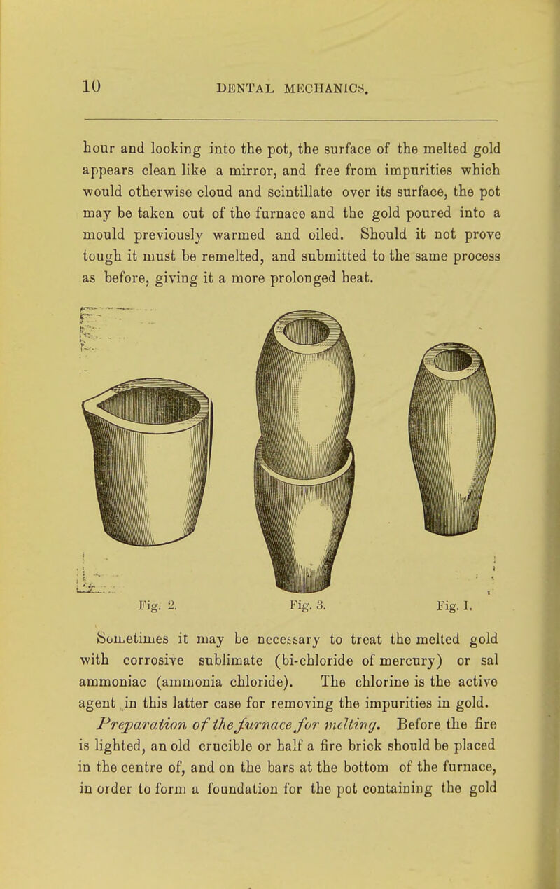 hour and looking into the pot, the surface of the naelted gold appears clean like a mirror, and free from impurities which ■would otherwise cloud and scintillate over its surface, the pot may be taken out of the furnace and the gold poured into a mould previously warmed and oiled. Should it not prove tough it must be remelted, and submitted to the same process as before, giving it a more prolonged heat. Fig. 2. Fig. 3. Fig. 1. Sometimes it may be necestary to treat the melted gold with corrosive sublimate (bi-chloride of mercury) or sal ammoniac (ammonia chloride). The chlorine is the active agent in this latter case for removing the impurities in gold. Preparation of the furnace for indting. Before the fire is lighted, an old crucible or half a fire brick should be placed in the centre of, and on the bars at the bottom of the furnace, in order to form a foundation for the pot containing the gold
