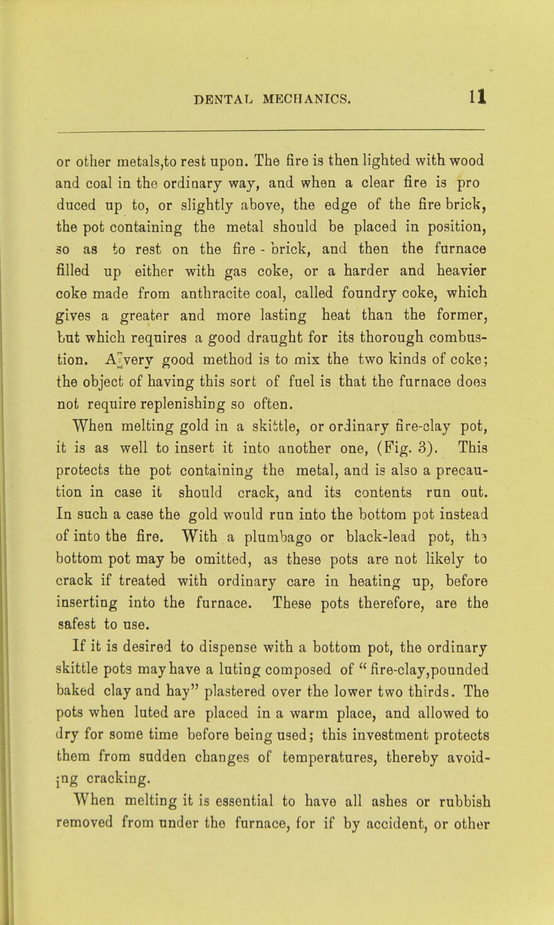 or other metals,to rest upon. The fire is then lighted with wood and coal in the ordinary way, and when a clear fire is pro duced up to, or slightly above, the edge of the fire brick, the pot containing the metal should be placed in position, so as to rest on the fire - brick, and then the furnace filled up either with gas coke, or a harder and heavier coke made from anthracite coal, called foundry coke, which gives a greater and more lasting heat than the former, but which requires a good draught for its thorough combus- tion. A^very good method is to mix the two kinds of coke; the object of having this sort of fuel is that the furnace does not require replenishing so often. When melting gold in a skiitle, or ordinary fire-clay pot, it is as well to insert it into another one, (Fig. 3). This protects the pot containing the metal, and is also a precau- tion in case it should crack, and its contents run out. In such a case the gold would run into the bottom pot instead of into the fire. With a plumbago or black-lead pot, th? bottom pot may be omitted, as these pots are not likely to crack if treated with ordinary care in heating up, before inserting into the furnace. These pots therefore, are the safest to use. If it is desired to dispense with a bottom pot, the ordinary skittle pots may have a luting composed of  fire-clay,pounded baked clay and hay plastered over the lower two thirds. The pots when luted are placed in a warm place, and allowed to dry for some time before being used; this investment protects them from sudden changes of temperatures, thereby avoid- ing cracking. When melting it is essential to have all ashes or rubbish removed from under the furnace, for if by accident, or other
