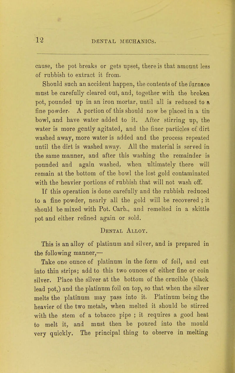 cause, the pot breaks or gets upset, there is that amount less of rubbish to extract it from. Should such an accident happen, the contents of the furnace must be carefully cleared out, and, together with the broken pot, pounded up in an iron mortar, until all is reduced to a fine powder. A portion of this should now be placed in a tin bowl, and have water added to it. After stirring up, the water is more gently agitated, and the finer particles of dirt washed away, more water is added and the process repeated until the dirt is washed away. All the material is served in the same manner, and after this washing the remainder is pounded and again washed, when ultimately there will remain at the bottom of the bowl the lost gold contaminated with the heavier portions of rubbish that will not wash off. Tf this operation is done carefully and the rubbish reduced to a fine powder, nearly all the gold will be recovered ; it should be mixed with Pot. Garb., and remelted in a skittle pot and either refined again or sold. Dental Alloy. This is an alloy of platinum and silver, and is prepared in the following manner,— Take one ounce of platinum in the form of foil, and cut into thin strips; add to this two ounces of either fine or coin silver. Place the silver at the bottom of the crucible (black lead pot,) and the platinum foil on top, so that when the silver melts the platinum may pass into it. Platinum being the heavier of the two metals, when melted it should be stirred with the stem of a tobacco pipe ; it requires a good heat to melt it, and mast then be poured into the mould very quickly. The principal thing to observe in melting