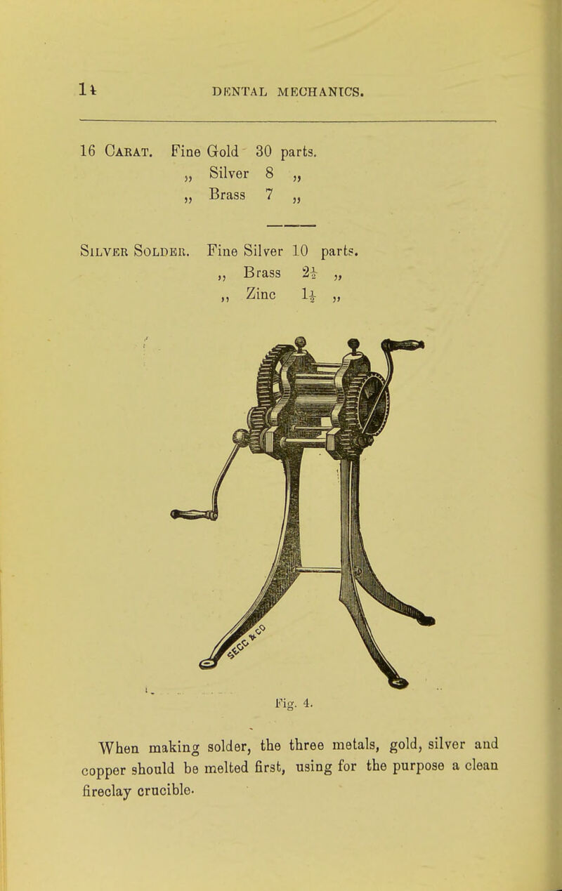 16 Carat. Fine Gold 30 parts. „ Silver 8 „ „ Brass 7 „ Silver Solder. Fine Silver 10 parts. Brass 2+ „ „ Zinc U „ Fig. 4. When making solder, the three metals, gold, silver and copper should be melted first, using for the purpose a clean fireclay crucible-