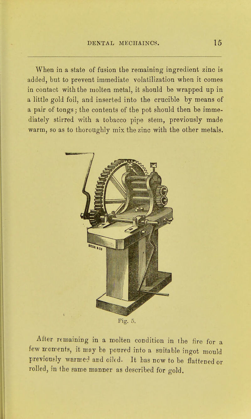 When in a state of fusion the remaining ingredient zinc is added, but to prevent immediate volatilization when it comes in contact with the molten metal, it should be wrapped up in a little gold foil, and inserted into the crucible by means of a pair of tongs; the contents of the pot should then be imme- diately stirred with a tobacco pipe stem, previously made warm, so as to thoroughly mix the zinc with the other metals. Fig. 5. Alter remaining in a molten condition in the fire for a few iroments, it may be poured into a suitable ingot mould previously warmcJ and oiled. It has now to be flattened or rolled, in the same manner as described for gold.