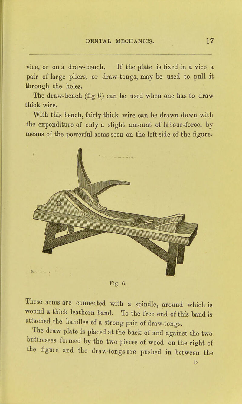 vice, or on a draw-bench. If the plate is fixed in a vice a pair of large pliers, or draw-tongs, may be used to pull it through the holes. The draw-bench (fig 6) can be used when one has to draw thick wire. With this bench, fairly thick wire can be drawn down with the expenditure of only a slight amount of labour-force, by means of the powerful arms seen on the left side of the figure- Fig. 6. These arms are connected with a spindle, around which is wound a thick leathern band. To the free end of this band is attached the handles of a strong pair of draw-tongs. The draw plate is placed at the back of and against the two buttresses formed by the two pieces of wood on the right of the figure ard the draw-tongs are pushed in between the D