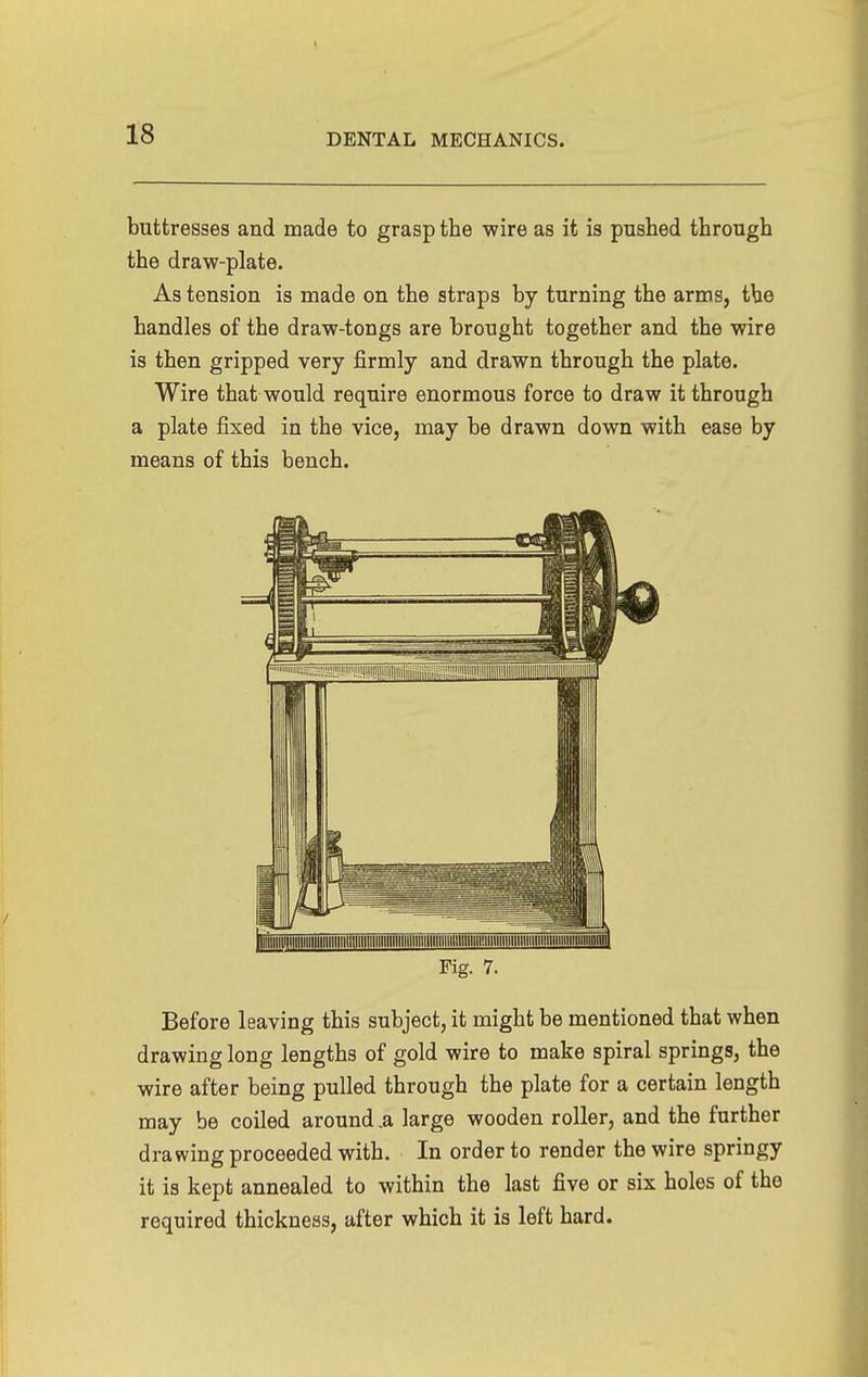 buttresses and made to grasp the wire as it is pushed through the draw-plate. As tension is made on the straps by turning the arms, the handles of the draw-tongs are brought together and the wire is then gripped very firmly and drawn through the plate. Wire that would require enormous force to draw it through a plate fixed in the vice, may be drawn down with ease by means of this bench. Fig. 7. Before leaving this subject, it might be mentioned that when drawing long lengths of gold wire to make spiral springs, the wire after being pulled through the plate for a certain length may be coiled around ,a large wooden roller, and the further drawing proceeded with. In order to render the wire springy it is kept annealed to within the last five or six holes of the required thickness, after which it is left hard.