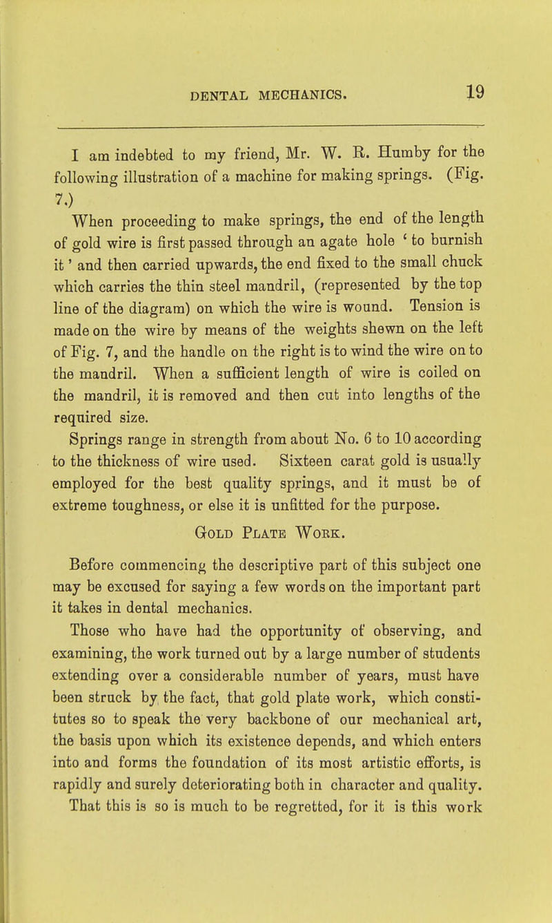 I am indebted to my friend, Mr. W. R. Huraby for the following illustration of a machine for making springs. (Fig. 7,) When proceeding to make springs, the end of the length of gold wire is first passed through an agate hole ' to burnish it' and then carried upwards, the end fixed to the small chuck which carries the thin steel mandril, (represented by the top line of the diagram) on which the wire is wound. Tension is made on the wire by means of the weights shewn on the left of Fig. 7, and the handle on the right is to wind the wire on to the mandril. When a sufficient length of wire is coiled on the mandril, it is removed and then cut into lengths of the required size. Springs range in strength from about No. 6 to 10 according to the thickness of wire used. Sixteen carat gold is usually employed for the best quality springs, and it must be of extreme toughness, or else it is unfitted for the purpose. Gold Plate Wokk. Before commencing the descriptive part of this subject one may be excused for saying a few words on the important part it takes in dental mechanics. Those who have had the opportunity of observing, and examining, the work turned out by a large number of students extending over a considerable number of years, must have been struck by the fact, that gold plate work, which consti- tutes so to speak the very backbone of our mechanical art, the basis upon which its existence depends, and which enters into and forms the foundation of its most artistic efforts, is rapidly and surely deteriorating both in character and quality. That this is so is much to be regretted, for it is this work
