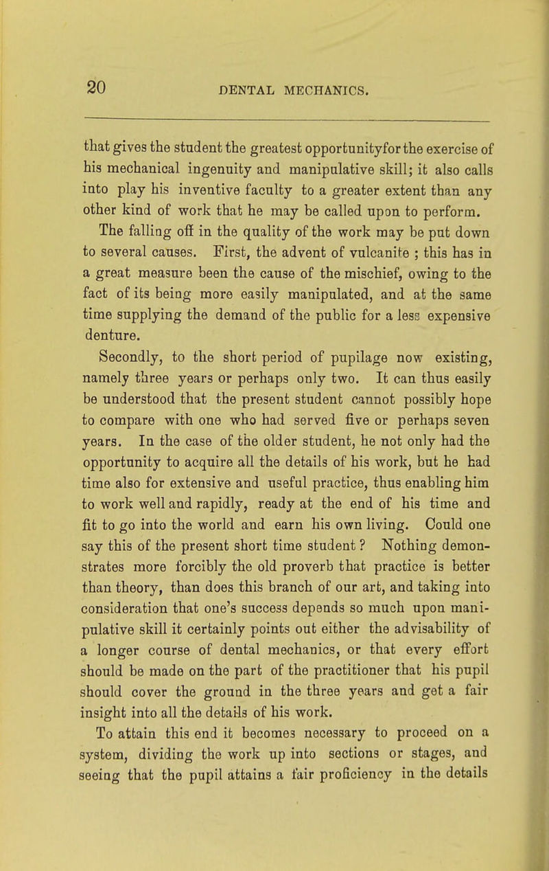 that gives the student the greatest opportunityforthe exercise of his mechanical ingenuity and manipulative skill; it also calls into play his inventive faculty to a greater extent than any other kind of work that he may be called upon to perform. The falling off in the quality of the work may be put down to several causes. First, the advent of vulcani^e ; this has in a great measure been the cause of the mischief, owing to the fact of its being more easily manipulated, and at the same time supplying the demand of the public for a less expensive denture. Secondly, to the short period of pupilage now existing, namely three years or perhaps only two. It can thus easily be understood that the present student cannot possibly hope to compare with one who had served five or perhaps seven years. In the case of the older student, he not only had the opportunity to acquire all the details of his work, but he had time also for extensive and useful practice, thus enabling him to work well and rapidly, ready at the end of his time and fit to go into the world and earn his own living. Could one say this of the present short time student ? Nothing demon- strates more forcibly the old proverb that practice is better than theory, than does this branch of our art, and taking into consideration that one's success depends so much upon mani- pulative skill it certainly points out either the advisability of a longer course of dental mechanics, or that every eff'ort should be made on the part of the practitioner that his pupil should cover the ground in the three years and get a fair insight into all the details of his work. To attain this end it becomes necessary to proceed on a system, dividing the work up into sections or stages, and seeing that the pupil attains a fair proficiency in the details