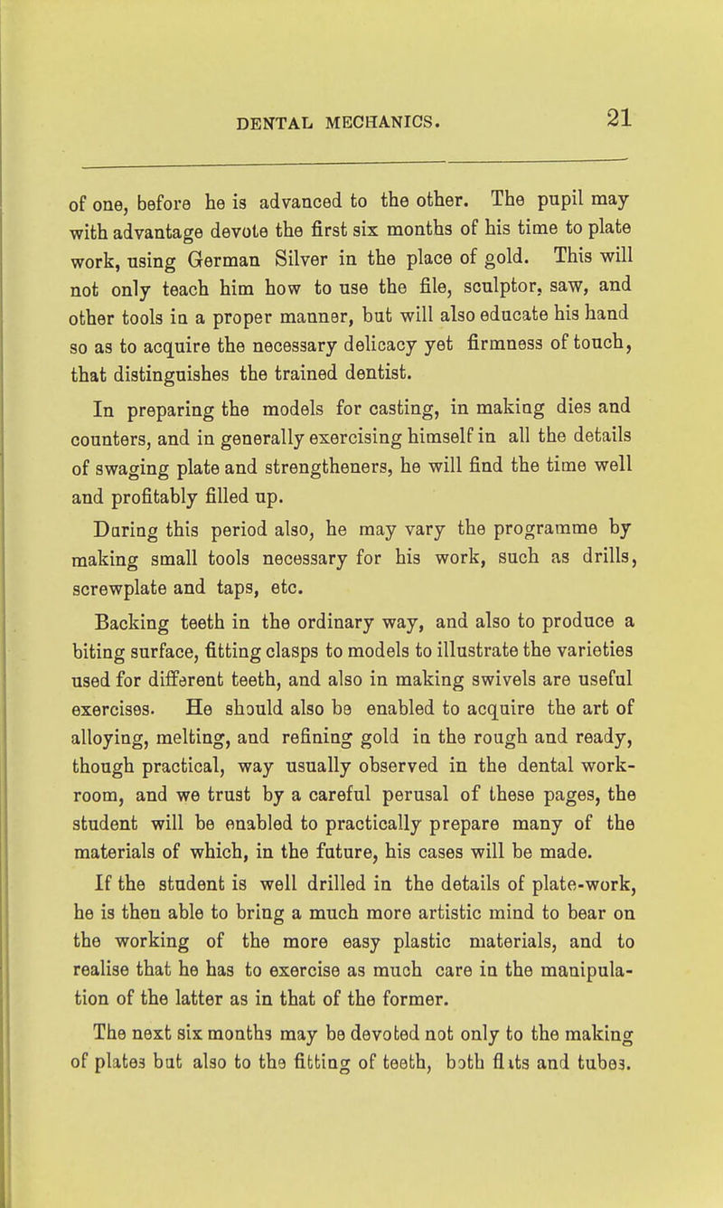 of one, before he is advanced to the other. The pupil may with advantage devote the first six months of his time to plate work, nsing German Silver in the place of gold. This will not only teach him how to use the file, sculptor, saw, and other tools in a proper manner, but will also educate his hand so as to acquire the necessary delicacy yet firmness of touch, that distinguishes the trained dentist. In preparing the models for casting, in making dies and counters, and in generally exercising himself in all the details of swaging plate and strengtheners, he will find the time well and profitably filled up. Daring this period also, he may vary the programme by making small tools necessary for his work, such as drills, screwplate and taps, etc. Backing teeth in the ordinary way, and also to produce a biting surface, fitting clasps to models to illustrate the varieties used for different teeth, and also in making swivels are useful exercises. He should also be enabled to acquire the art of alloying, melting, and refining gold in the rough and ready, though practical, way usually observed in the dental work- room, and we trust by a careful perusal of these pages, the student will be enabled to practically prepare many of the materials of which, in the future, his cases will be made. If the student is well drilled in the details of plate-work, he is then able to bring a much more artistic mind to bear on the working of the more easy plastic materials, and to realise that he has to exercise as much care in the manipula- tion of the latter as in that of the former. The next six months may be devoted not only to the making of plates bat also to the fitting of teeth, both flits and tubes.