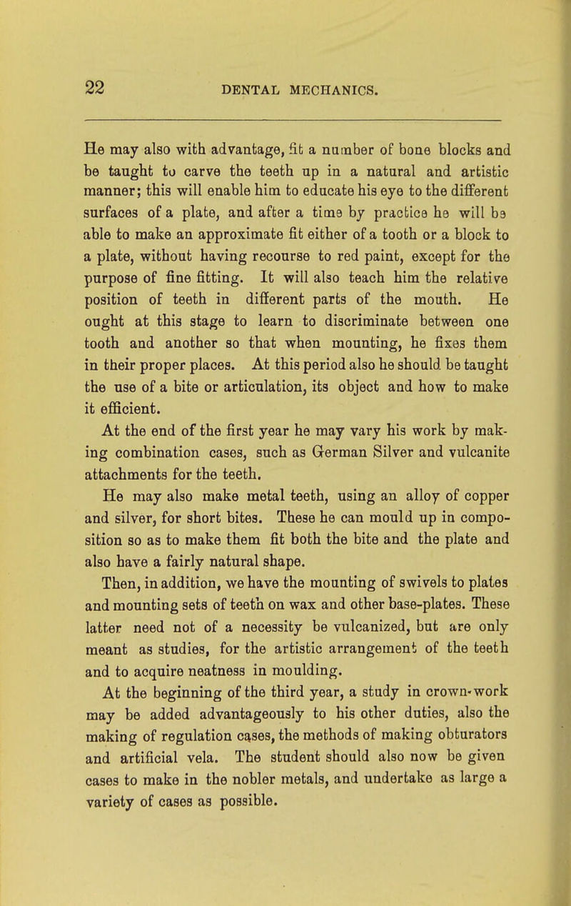 He may also with advantage, fit a number of bone blocks and be taught to carve the teeth up in a natural and artistic manner; this will enable him to educate his eye to the diflPerent surfaces of a plate, and after a time by practice he will be able to make an approximate fit either of a tooth or a block to a plate, without having recourse to red paint, except for the purpose of fine fitting. It will also teach him the relative position of teeth in different parts of the mouth. He ought at this stage to learn to discriminate between one tooth and another so that when mounting, he fixes them in their proper places. At this period also he should be taught the nse of a bite or articulation, its object and how to make it efficient. At the end of the first year he may vary his work by mak- ing combination cases, such as German Silver and vulcanite attachments for the teeth. He may also make metal teeth, using an alloy of copper and silver, for short bites. These he can mould up in compo- sition so as to make them fit both the bite and the plate and also have a fairly natural shape. Then, in addition, we have the mounting of swivels to plates and mounting sets of teeth on wax and other base-plates. These latter need not of a necessity be vulcanized, but are only meant as studies, for the artistic arrangement of the teeth and to acquire neatness in moulding. At the beginning of the third year, a study in crown-work may be added advantageously to his other duties, also the making of regulation c^ses, the methods of making obturators and artificial vela. The student should also now be given cases to make in the nobler metals, and undertake as large a variety of cases as possible.