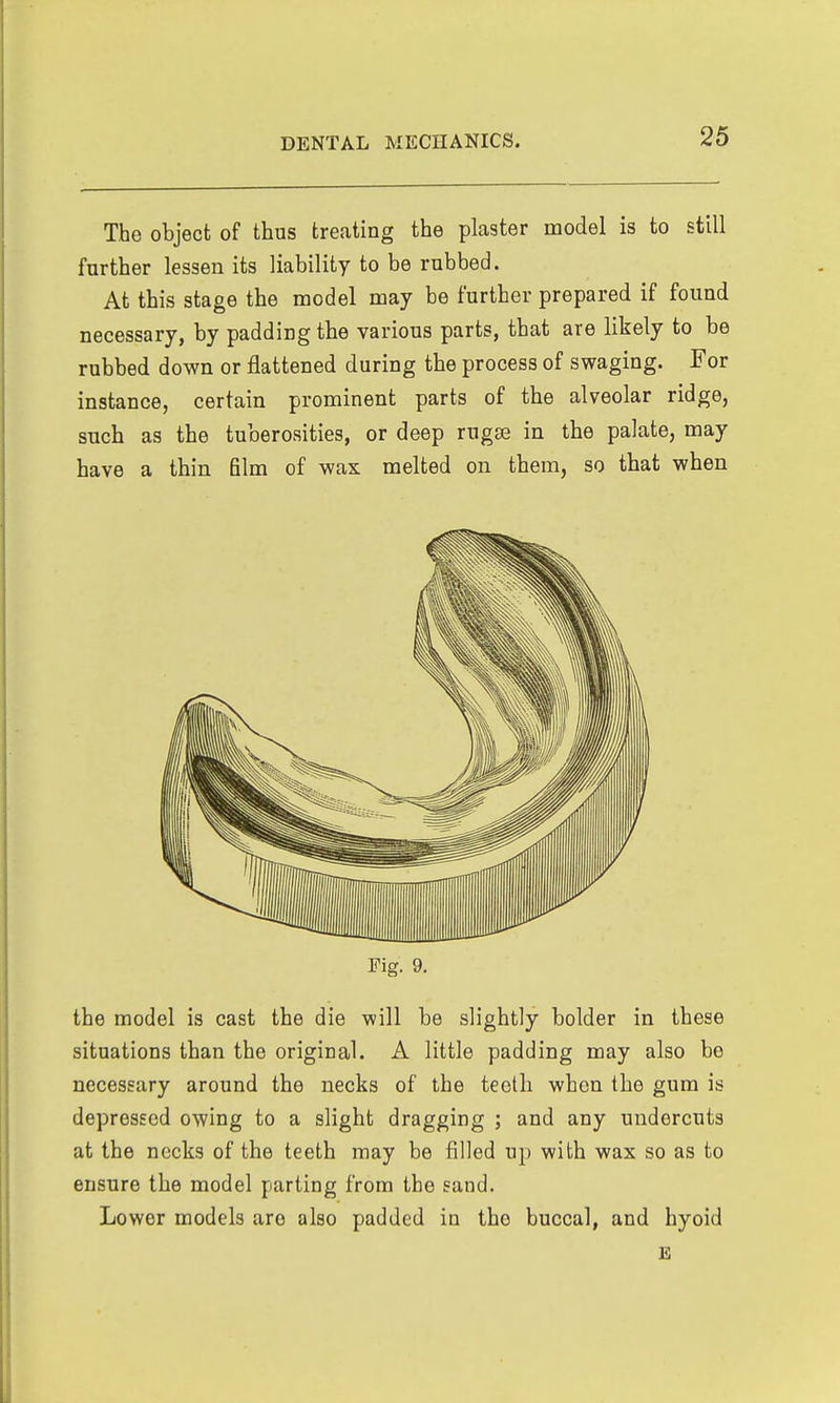 The object of thus treating the plaster model is to still further lessen its liability to be rubbed. At this stage the model may be further prepared if found necessary, by padding the various parts, that are likely to be rubbed down or flattened during the process of swaging. For instance, certain prominent parts of the alveolar ridge, snch as the tuberosities, or deep rugae in tbe palate, may have a thin film of wax melted on them, so tbat when Fig. 9, the model is cast the die will be slightly bolder in these situations than the original. A little padding may also be necessary around the necks of the teeth when the gum is depressed owing to a slight dragging ; and any undercuts at the necks of the teeth may be filled up with wax so as to ensure the model parting from the sand. Lower models are also padded in the buccal, and hyoid E