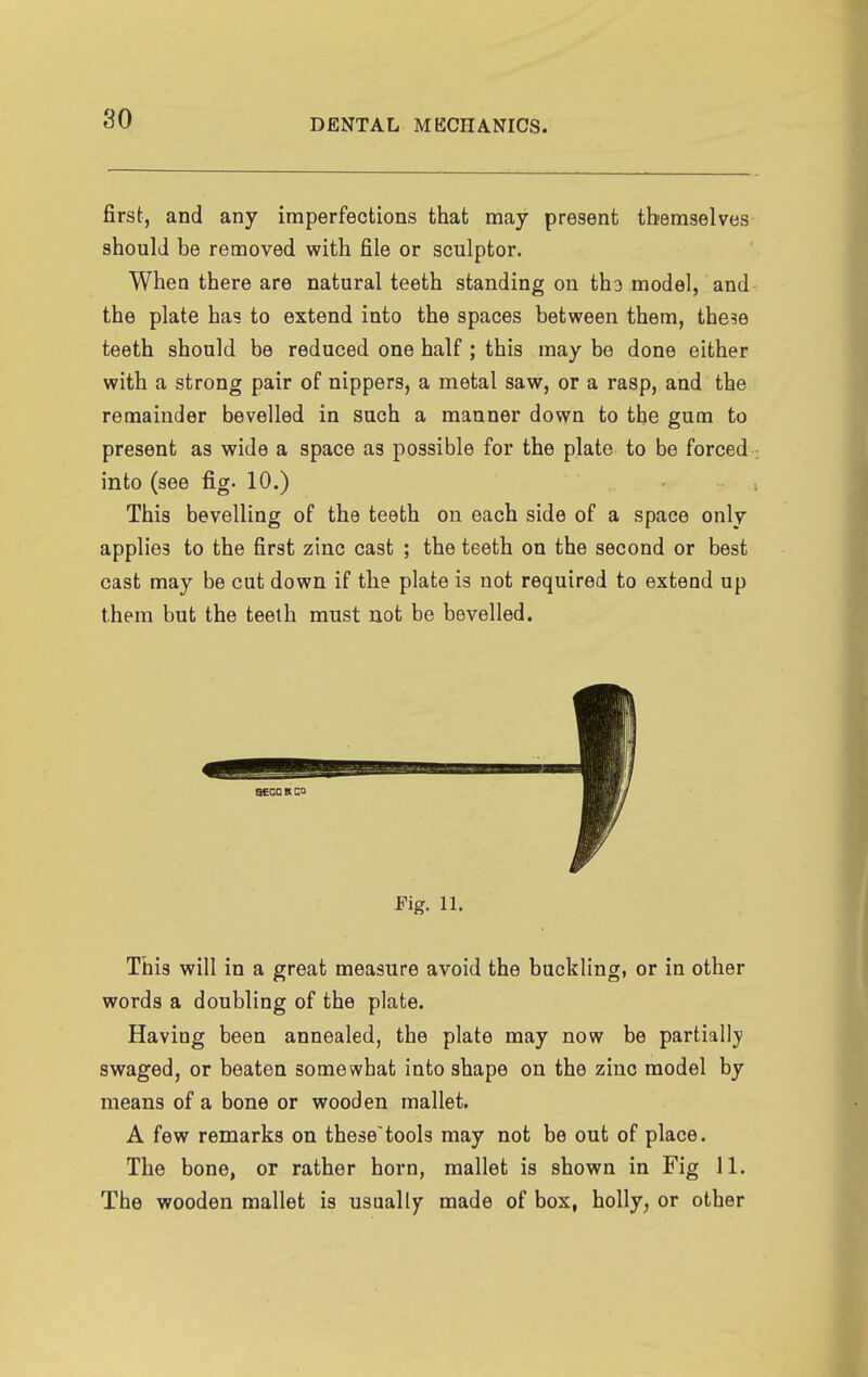 first, and any imperfections that may present themselves should be removed with file or sculptor. When there are natural teeth standing on ths model, and the plate has to extend into the spaces between them, the?e teeth should be reduced one half ; this may be done either with a strong pair of nippers, a metal saw, or a rasp, and the remainder bevelled in such a manner down to the gum to present as wide a space as possible for the plate to be forced into (see fig. 10.) This bevelling of the teeth on each side of a space only applies to the first zinc cast ; the teeth on the second or best cast may be cut down if the plate is not required to extend up them but the teelh must not be bevelled. Fig. 11. This will in a great measure avoid the buckling, or in other words a doubling of the plate. Having been annealed, the plate may now be partially swaged, or beaten somewhat into shape on the zinc model by means of a bone or wooden mallet. A few remarks on thesetools may not be out of place. The bone, or rather horn, mallet is shown in Fig 11. The wooden mallet is usually made of box, holly, or other