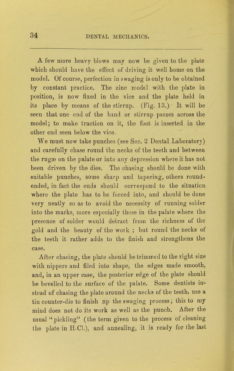 A few more heavy blows may now be given to the plate which should have the effect of driving it well home on the model. Of course, perfection in swaging is only to be obtained by constant practice. The zinc niodtl with the plate in position, is now fixed in the vice and the plate held in its place by means of the stirrup. (Fig- 13.) It will be seen that one end of the band or stirrup passes across the model; to make traction on it, the foot is inserted in the other end seen below the vice. We must now take punches (see Sec. 2 Dental Laboratorj) and carefully chase round the necks of the teeth and between the rugae on the palate or into any depression where it has not been driven by the dies. The chasing should be done with suitable punches, some sharp and tapering, others round- ended, in fact the ends should correspond to the situation where the plate has to be forced into, and should be done very neatly so as to avoid the necessity of running solder into the marks, more especially those in the palate where the presence of solder would detract from the richness of the gold and the beauty of the work ; but round the necks of the teeth it rather adds to the finish and strengthens the case. After chasing, the plate should be trimmed to the right size with nippers and filed into shape, the edges made smooth, and, in an upper case, the posterior edge of the plate should be bevelled to the surface of the palate. Some dentists in- stead of chasing the plate around the necks of the teeth, use a tin counter-die to finish jip the swaging process; this to my mind does not do its work as well as the punch. After the usual pickling (the term given to the process of cleaning the plate in H-CI.), and annealing, it is ready for the last