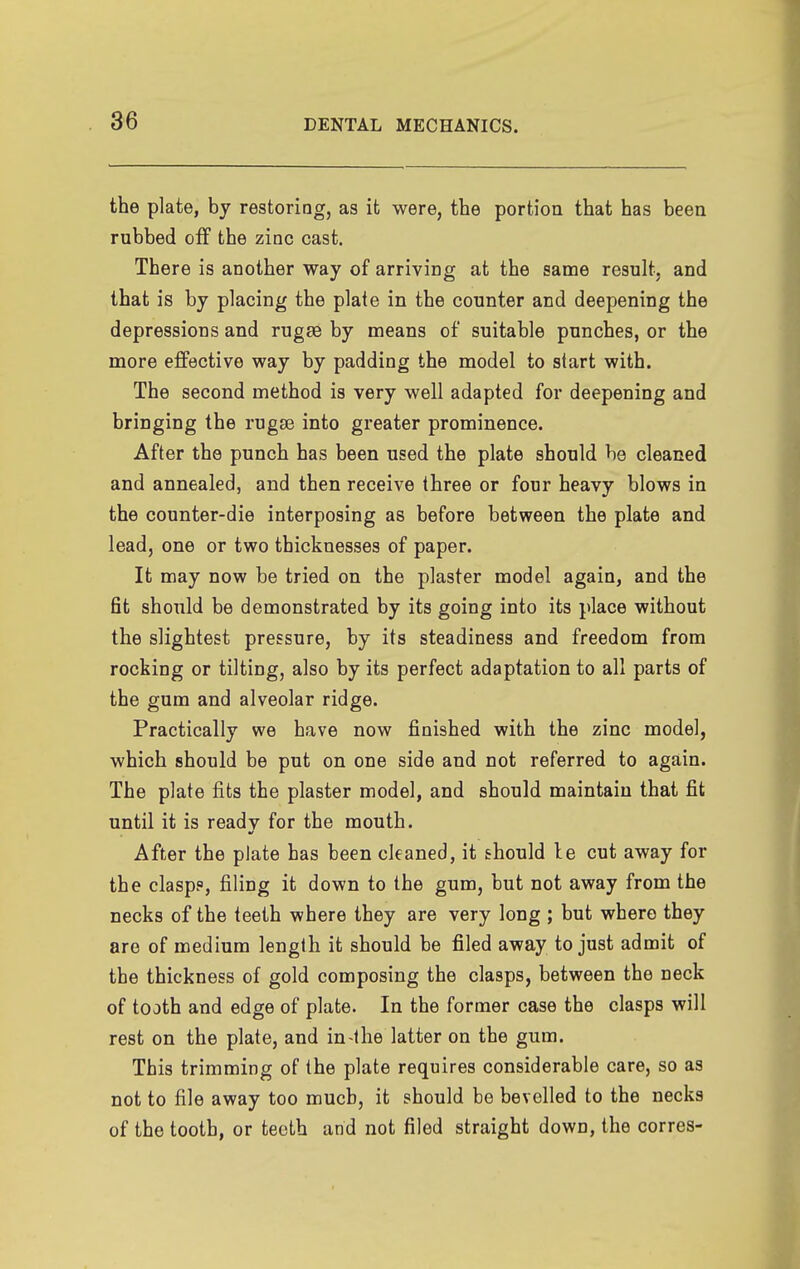 the plate, by restoriog, as it were, the portioa that has been rubbed off the zinc cast. There is another way of arriving at the same result, and that is by placing the plate in the counter and deepening the depressions and rugae by means of suitable punches, or the more effective way by padding the model to start with. The second method is very well adapted for deepening and bringing the rugse into greater prominence. After the punch has been used the plate should be cleaned and annealed, and then receive three or four heavy blows in the counter-die interposing as before between the plate and lead, one or two thicknesses of paper. It may now be tried on the plaster model again, and the fit should be demonstrated by its going into its place without the slightest pressure, by its steadiness and freedom from rocking or tilting, also by its perfect adaptation to all parts of the gum and alveolar ridge. Practically we have now finished with the zinc model, which should be put on one side and not referred to again. The plate fits the plaster model, and should maintain that fit until it is readv for the mouth. After the plate has been cleaned, it should le cut away for the clasps, filing it down to the gum, but not away from the necks of the teeth where they are very long ; but where they are of medium length it should be filed away to just admit of the thickness of gold composing the clasps, between the neck of tooth and edge of plate. In the former case the clasps will rest on the plate, and in-the latter on the gum. This trimming of the plate requires considerable care, so as not to file away too much, it should be bevelled to the necks of the tooth, or teeth and not filed straight down, the corres-