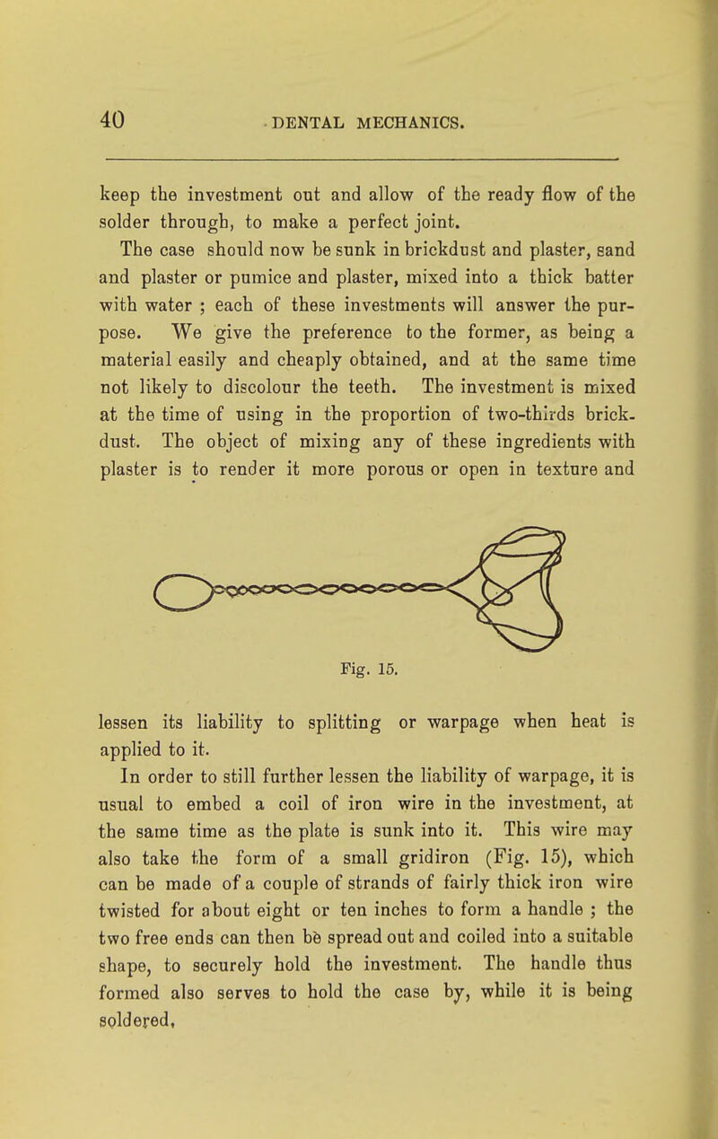 keep the investment out and allow of the ready flow of the solder through, to make a perfect joint. The case should now be sunk in brickdust and plaster, sand and plaster or pumice and plaster, mixed into a thick batter with water ; each of these investments will answer the pur- pose. We give the preference to the former, as being a material easily and cheaply obtained, and at the same time not likely to discolour the teeth. The investment is mixed at the time of using in the proportion of two-thirds brick- dust. The object of mixing any of these ingredients with plaster is to render it more porous or open in texture and Fig. 15. lessen its liability to splitting or warpage when heat is applied to it. In order to still further lessen the liability of warpage, it is usual to embed a coil of iron wire in the investment, at the same time as the plate is sunk into it. This wire may also take the form of a small gridiron (Fig. 15), which can be made of a couple of strands of fairly thick iron wire twisted for about eight or ten inches to form a handle ; the two free ends can then hh spread out and coiled into a suitable shape, to securely hold the investment. The handle thus formed also serves to hold the case by, while it is being spidered,
