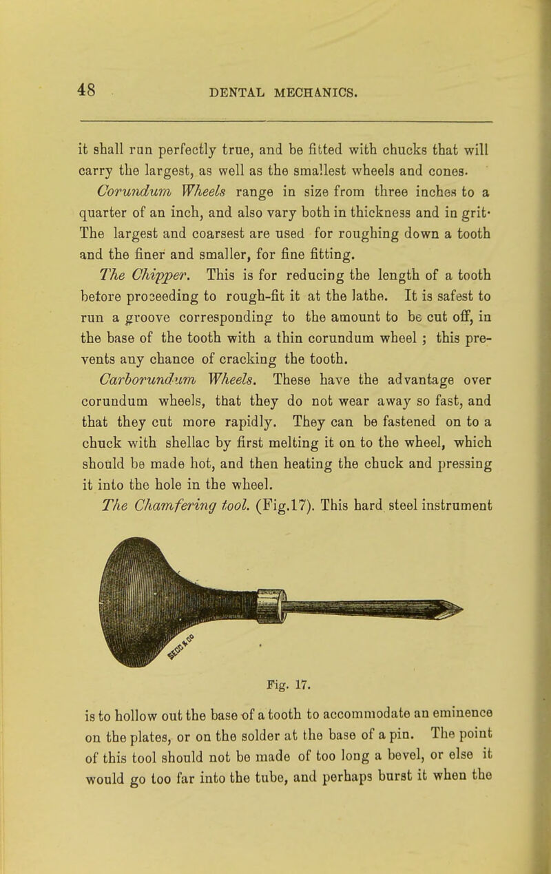 it shall run perfectly true, and be fitted with chucks that will carry the largest, as well as the smallest wheels and cones. Corundum Wheels range in size from three inches to a quarter of an inch, and also vary both in thickness and in grit* The largest and coarsest are used for roughing down a tooth and the finer and smaller, for fine fitting. The Chipper. This is for reducing the length of a tooth betore pro seeding to rough-fit it at the lathe. It is safest to run a groove corresponding to the amount to be cut off, in the base of the tooth with a thin corundum wheel ; this pre- vents any chance of cracking the tooth. Carhorundum Wheels. These have the advantage over corundum wheels, that they do not wear away so fast, and that they cut more rapidly. They can be fastened on to a chuck with shellac by first melting it on to the wheel, which should be made hot, and then heating the chuck and pressing it into the hole in the wheel. The Chamfering tool. (Fig.l7). This hard steel instrument Fig. 17. is to hollow out the base of a tooth to accommodate an eminence on the plates, or on the solder at the base of a pin. The point of this tool should not be made of too long a bevel, or else it would go too far into the tube, and perhaps burst it when the