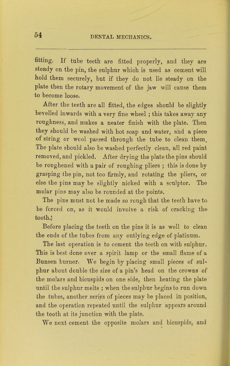 fitting. If tube teeth are fitted properly, and they are steady on the pin, the sulphur which is used as cement will hold them securely, hut if they do not lie steady on the plate then the rotary movement of the jaw will cause them to become loose. After the teeth are all fitted, the edges should be slightly bevelled inwards with a very fine wheel ; this takes away any roughness, and makes a neater finish with the plate. Then they should be washed with hot soap and water, and a piece of string or wool passed through the tube to clean them. The plate should also be washed perfectly clean, all red paint removed, and pickled. After drying the plate the pins should be roughened with a pair of roughing pliers ; this is done by grasping the pin, not too firmly, and rotating the pliers, or else the pins may be slightly nicked with a sculptor. The molar pins may also be rounded at the points. The pins must not be made so rough that the teeth have to be forced on, as it would involve a risk of cracking the tooth .J Before placing the teeth on the pins it is as well to clean the ends of the tubes from any outlying edge of platinum. The last operation is to cement the teeth on with sulphur. This is best done over a spirit lamp or the small flame of a Bunsen burner. We begin by placing small pieces of sul- phur about double the size of a pin's head on the crowns of the molars and bicuspids on one side, then heating the plate until the sulphur melts ; when the sulphur begins to run down the tubes, another series of pieces may be placed in position, and the operation repeated until the sulphur appears around the tooth at its junction with the plate. We next cement the opposite molars and bicuspids, and