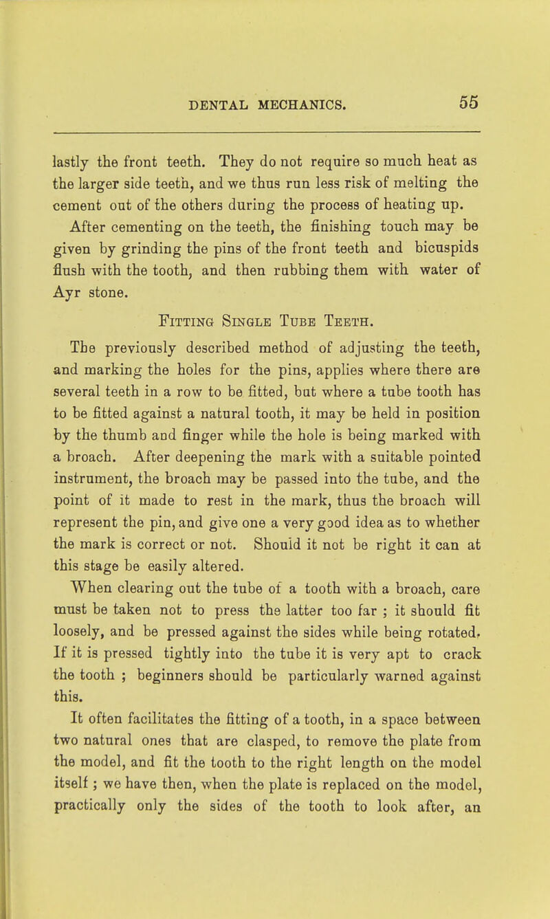 lastly the front teeth. They do not require so much heat as the larger side teeth, and we thus run less risk of melting the cement out of the others during the process of heating up. After cementing on the teeth, the finishing touch may be given by grinding the pins of the front teeth and bicuspids flush with the tooth, and then rubbing them with water of Ayr stone. Fitting Single Tube Teeth. The previously described method of adjusting the teeth, and marking the holes for the pins, applies where there are several teeth in a row to be fitted, but where a tube tooth has to be fitted against a natural tooth, it may be held in position by the thumb and finger while the hole is being marked with a broach. After deepening the mark with a suitable pointed instrument, the broach may be passed into the tube, and the point of it made to rest in the mark, thus the broach will represent the pin, and give one a very good idea as to whether the mark is correct or not. Should it not be right it can at this stage be easily altered. When clearing out the tube of a tooth with a broach, care must be taken not to press the latter too far ; it should fit loosely, and be pressed against the sides while being rotated. If it is pressed tightly into the tube it is very apt to crack the tooth ; beginners should be particularly warned against this. It often facilitates the fitting of a tooth, in a space between two natural ones that are clasped, to remove the plate from the model, and fit the tooth to the right length on the model itself ; we have then, when the plate is replaced on the model, practically only the sides of the tooth to look after, an