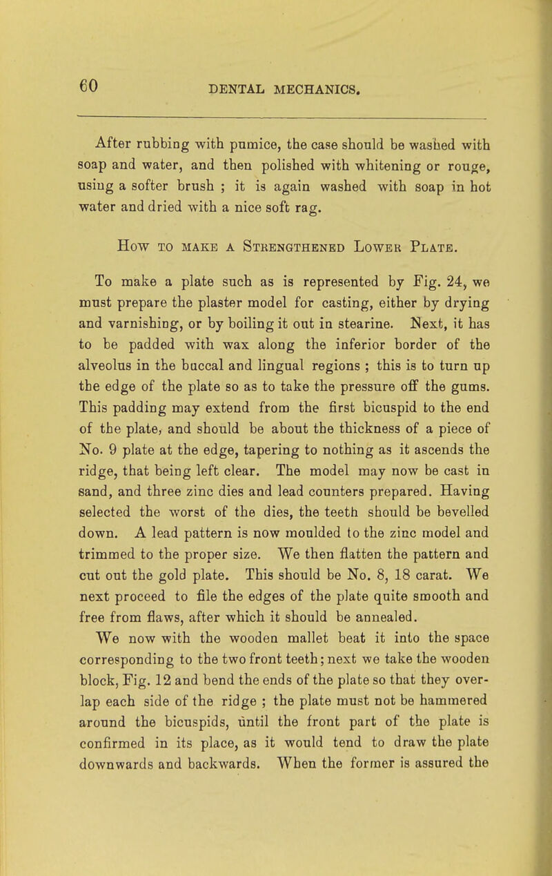 After rubbing with pumice, the case should be washed with soap and water, and then polished with whitening or rouge, using a softer brush ; it is again washed with soap in hot water and dried with a nice soft raff. How TO MAKE A STRENGTHENED LoWER PlATE. To make a plate such as is represented by Fig. 24, we must prepare the plaster model for casting, either by drying and varnishing, or by boiling it out in stearine. I^ext, it has to be padded with wax along the inferior border of the alveolus in the buccal and lingual regions ; this is to turn up the edge of the plate so as to take the pressure off the gums. This padding may extend from the first bicuspid to the end of the plate, and should be about the thickness of a piece of No. 9 plate at the edge, tapering to nothing as it ascends the ridge, that being left clear. The model may now be cast in sand, and three zinc dies and lead counters prepared. Having selected the worst of the dies, the teeth should be bevelled down. A lead pattern is now moulded to the zinc model and trimmed to the proper size. We then flatten the pattern and cut out the gold plate. This should be No. 8, 18 carat. We next proceed to file the edges of the plate quite smooth and free from flaws, after which it should be annealed. We now with the wooden mallet beat it into the space corresponding to the two front teeth; next we take the wooden block, Fig. 12 and bend the ends of the plate so that they over- lap each side of the ridge ; the plate must not be hammered around the bicuspids, until the front part of the plate is confirmed in its place, as it would tend to draw the plate downwards and backwards. When the former is assured the