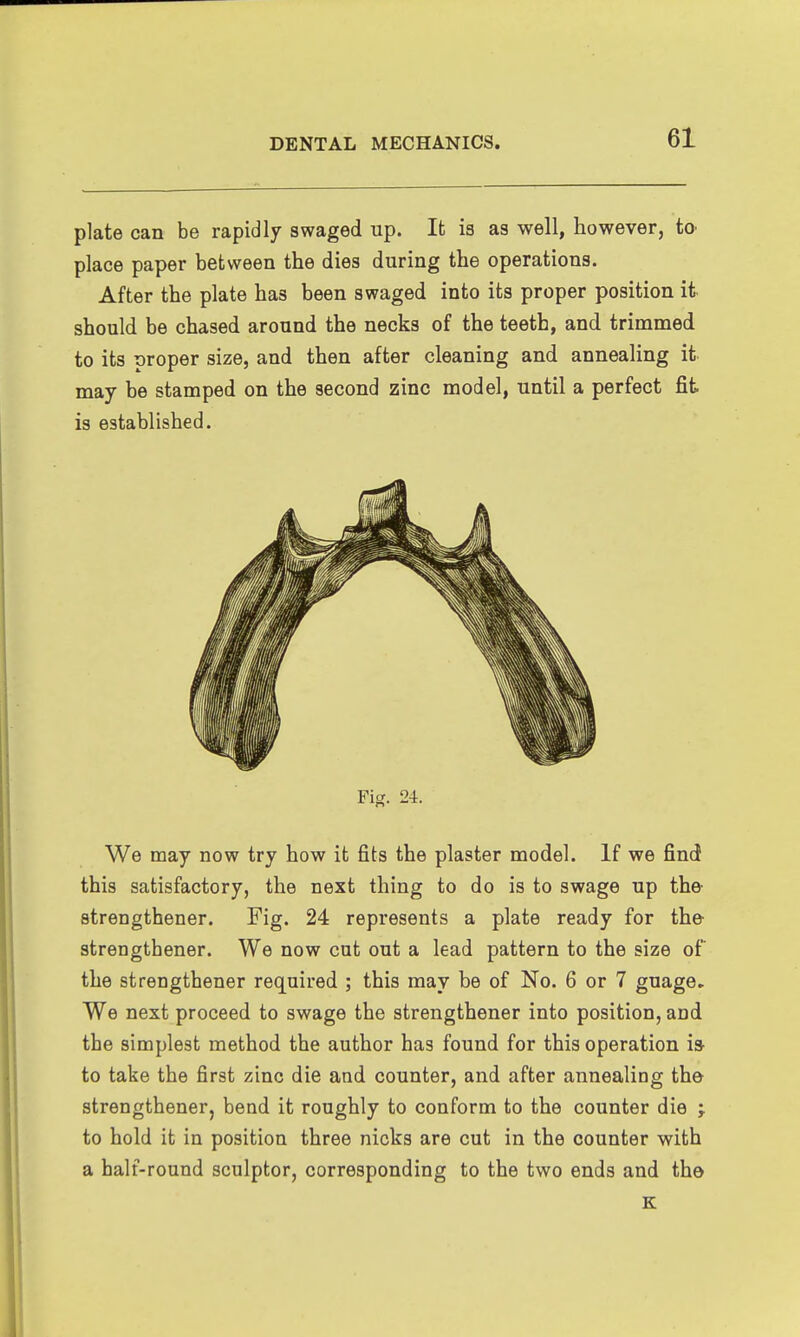 plate can be rapidly swaged up. It is as well, however, tO' place paper between the dies during the operations. After the plate has been swaged into its proper position it- should be chased around the necks of the teeth, and trimmed to its proper size, and then after cleaning and annealing it may be stamped on the second zinc model, until a perfect fit is established. Fig, 24. We may now try how it fits the plaster model. If we find this satisfactory, the next thing to do is to swage up the- strengthener. Fig. 24 represents a plate ready for the- strengthener. We now cut out a lead pattern to the size of the strengthener required ; this may be of No. 6 or 7 guage. We next proceed to swage the strengthener into position, and the simplest method the author has found for this operation i» to take the first zinc die and counter, and after annealing the strengthener, bend it roughly to conform to the counter die ; to hold it in position three nicks are cut in the counter with a half-round sculptor, corresponding to the two ends and the K