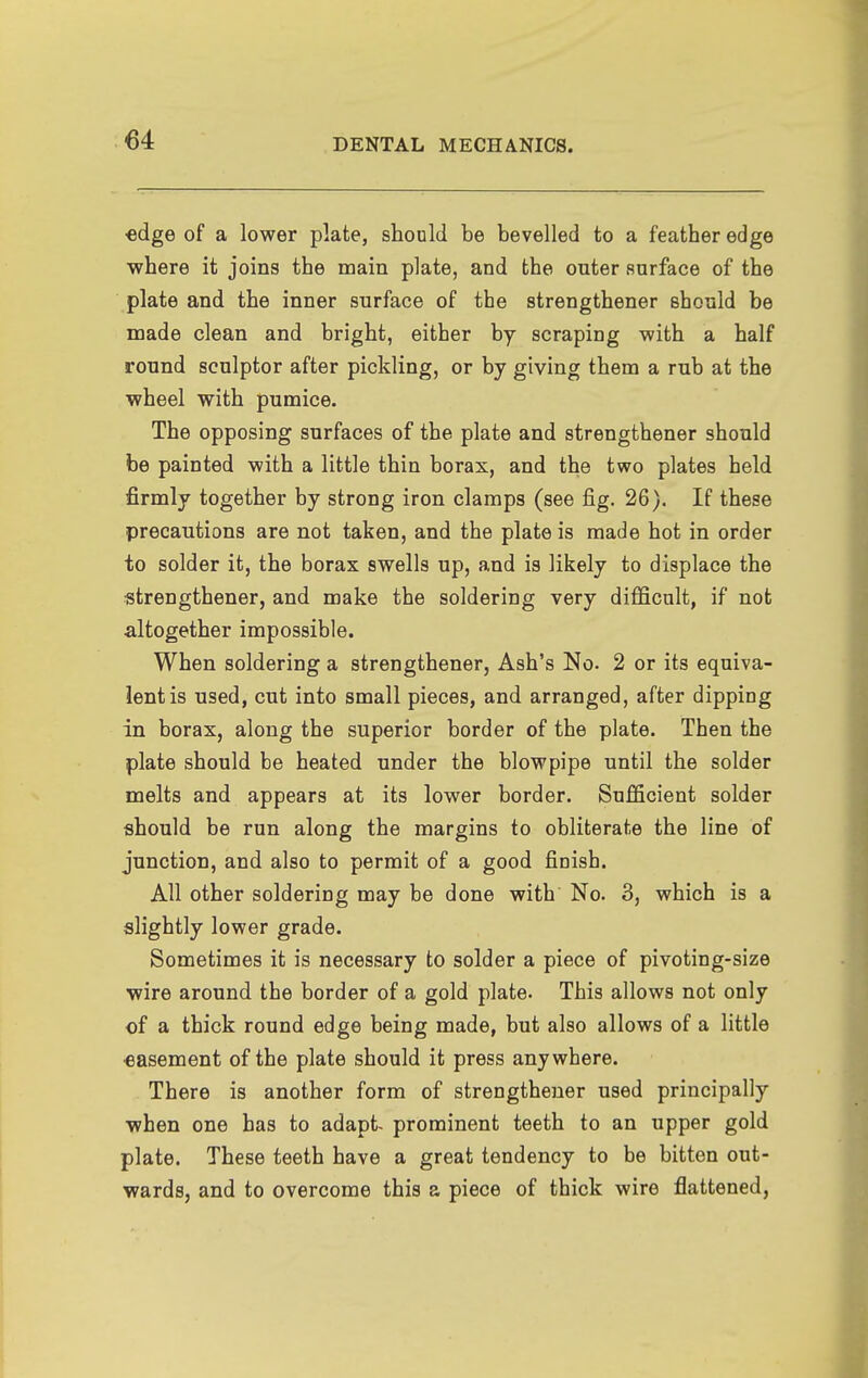 ■edge of a lower plate, should be bevelled to a feather edge where it joins the main plate, and the outer surface of the plate and the inner surface of the strengthener Bhould be made clean and bright, either by scraping with a half round sculptor after pickling, or by giving them a rub at the wheel with pumice. The opposing surfaces of the plate and strengthener should be painted with a little thin borax, and the two plates held firmly together by strong iron clamps (see fig. 26). If these precautions are not taken, and the plate is made hot in order to solder it, the borax swells up, and is likely to displace the strengthener, and make the soldering very difficult, if not altogether impossible. When soldering a strengthener, Ash's No. 2 or its equiva- lent is used, cut into small pieces, and arranged, after dipping in borax, along the superior border of the plate. Then the plate should be heated under the blowpipe until the solder melts and appears at its lower border. Sufficient solder should be run along the margins to obliterate the line of junction, and also to permit of a good finish. All other soldering may be done with No. 3, which is a slightly lower grade. Sometimes it is necessary to solder a piece of pivoting-size wire around the border of a gold plate. This allows not only of a thick round edge being made, but also allows of a little €asement of the plate should it press anywhere. There is another form of strengthener used principally when one has to adapt- prominent teeth to an upper gold plate. These teeth have a great tendency to be bitten out- wards, and to overcome this a piece of thick wire flattened,