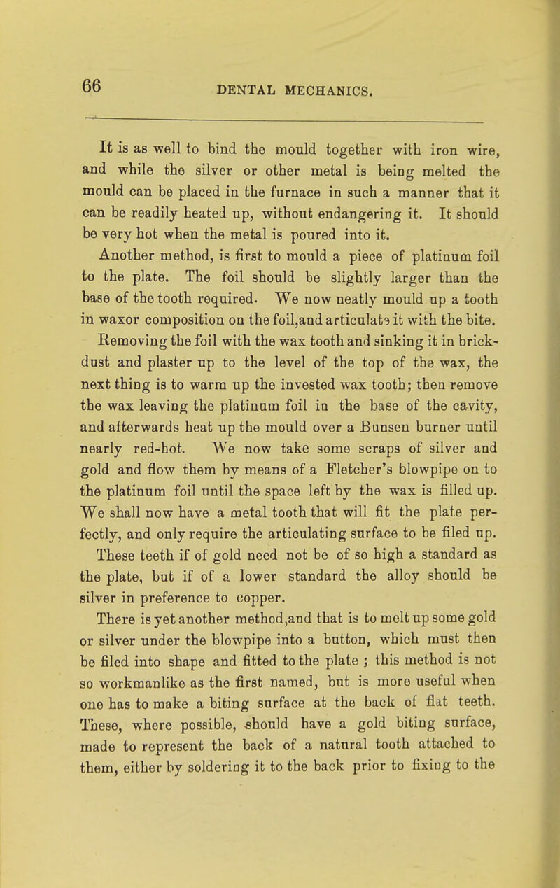 It is as well to bind the mould together with iron wire, and while the silver or other metal is being melted the mould can be placed in the furnace in such a manner that it can be readily heated up, without endangering it. It should be very hot when the metal is poured into it. Another method, is first to mould a piece of platinum foil to the plate. The foil should be slightly larger than the base of the tooth required. We now neatly mould up a tooth in waxor composition on the foil,and articulats it with the bite. Removing the foil with the wax tooth and sinking it in brick- dust and plaster up to the level of the top of the wax, the next thing is to warm up the invested wax tooth; then remove the wax leaving the platinum foil in the base of the cavity, and afterwards heat up the mould over a Bunsen burner until nearly red-hot. We now take some scraps of silver and gold and flow them by means of a Fletcher's blowpipe on to the platinum foil until the space left by the wax is filled up. We shall now have a metal tooth that will fit the plate per- fectly, and only require the articulating surface to be filed up. These teeth if of gold need not be of so high a standard as the plate, but if of a lower standard the alloy should be silver in preference to copper. There is yet another method,and that is to melt up some gold or silver under the blowpipe into a button, which must then be filed into shape and fitted to the plate ; this method is not so workmanlike as the first named, but is more useful when one has to make a biting surface at the back of flat teeth. These, where possible, should have a gold biting surface, made to represent the back of a natural tooth attached to them, either by soldering it to the back prior to fixing to the