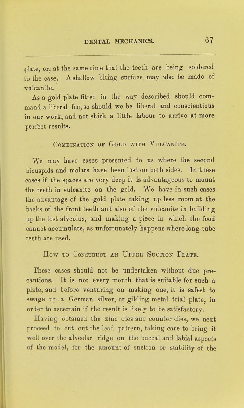 plate, or, at the same time that the teeth are being soldered to the case. A shallow biting surface may also be made of valcanite. As a gold plate fitted in the way described should com- mand a liberal fee^ so should we be liberal and conscientious in our work, and not shirk a little labour to arrive at more perfect results. Combination of Gold with Vulcanite. We may have cases presented to us where the second bicuspids and molars have been bst on both sides. In these cases if the spaces are very deep it is advantageous to mount the teeth in vulcanite on the gold. We have in such cases the advantage of the gold plate taking up less room at the backs of the front teeth and also of the vulcanite in building up the lost alveolus, and making a piece in which the food cannot accumulate, as unfortunately happens where long tube teeth are used. How to Construct an Upper Suction Plate. These cases should not be undertaken without due pre- cautions. It is not every mouth that is suitable for such a plate, and before venturing on making one, it is safest to swage up a German silver, or gilding metal trial plate, in order to ascertain if the result is likely to be satisfactory. Having obtained the zinc dies and counter dies, we next proceed to cot out the lead pattern, taking care to bring it well over the alveolar ridge on the buccal and labial aspects of the model, for the amount of suction or stability of the