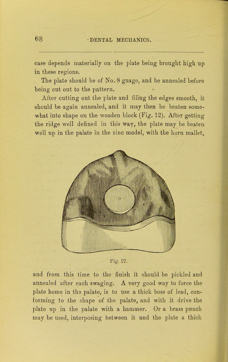 case depends materially on the plate being brought high up in these regions. The plate should be of No. 8 guage, and be annealed before being cut out to the pattern. After cutting out the plate and filing the edges smooth, it should be again annealed, and it may then be beaten some- what into shape on the wooden block (Fig. 12). After getting the ridge well defined in this way, the plate may be beaten well up in the palate in the zinc model, with the horn mallet, Fig. 27. and from this time to the finish it should be pickled and annealed after each swaging. A very good way to force the plate home in the palate, is to use a thick boss of lead, con- forming to the shape of the palate, and with it drive the plate up in the palate with a hammer. Or a brass punch may be used, interposing between it and the plate a thick