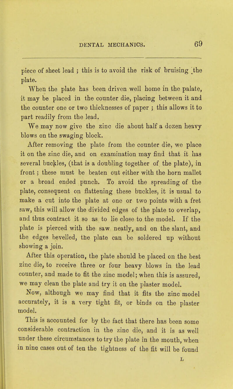 piece of sheet lead ; this is to avoid the risk of bruising ^the plate. When the plate has been driven well home in the palate, it may be placed in the counter die, placing between it and the counter one or two thicknesses of paper ; this allows it to part readily from the lead. We may now give the zinc die about half a dozen heavy blows on the swaging block. After removing the plate from the counter die, we place it on the zinc die, and on examination may find that it has several bucjiles, (that is a doubling together of the plate), in front; these must be beaten out either with the horn mallet or a broad ended punch. To avoid the spreading of the plate, consequent on flattening these buckles, it is usual to make a cut into the plate at one or two points with a fret saw, this will allow the divided edges of the plate to overlap, and thus contract it so as to lie close to the model. If the plate is pierced with the saw neatly, and on the slant, and the edges bevelled, the plate can be soldered up without showing a join. After this operation, the plate should be placed on the best zinc die, to receive three or four heavy blows in the lead counter, and made to fit the zinc model; when this is assured, we may clean the plate and try it on the plaster model. Now, although we may find that it fits the zinc model accurately, it is a very tight fit, or binds on the plaster model. This is accounted for by the fact that there has been some considerable contraction in the zinc die, and it is as well under these circumstances to try the plate in the mouth, when in nine cases out of ten the tightness of the fit will be found L
