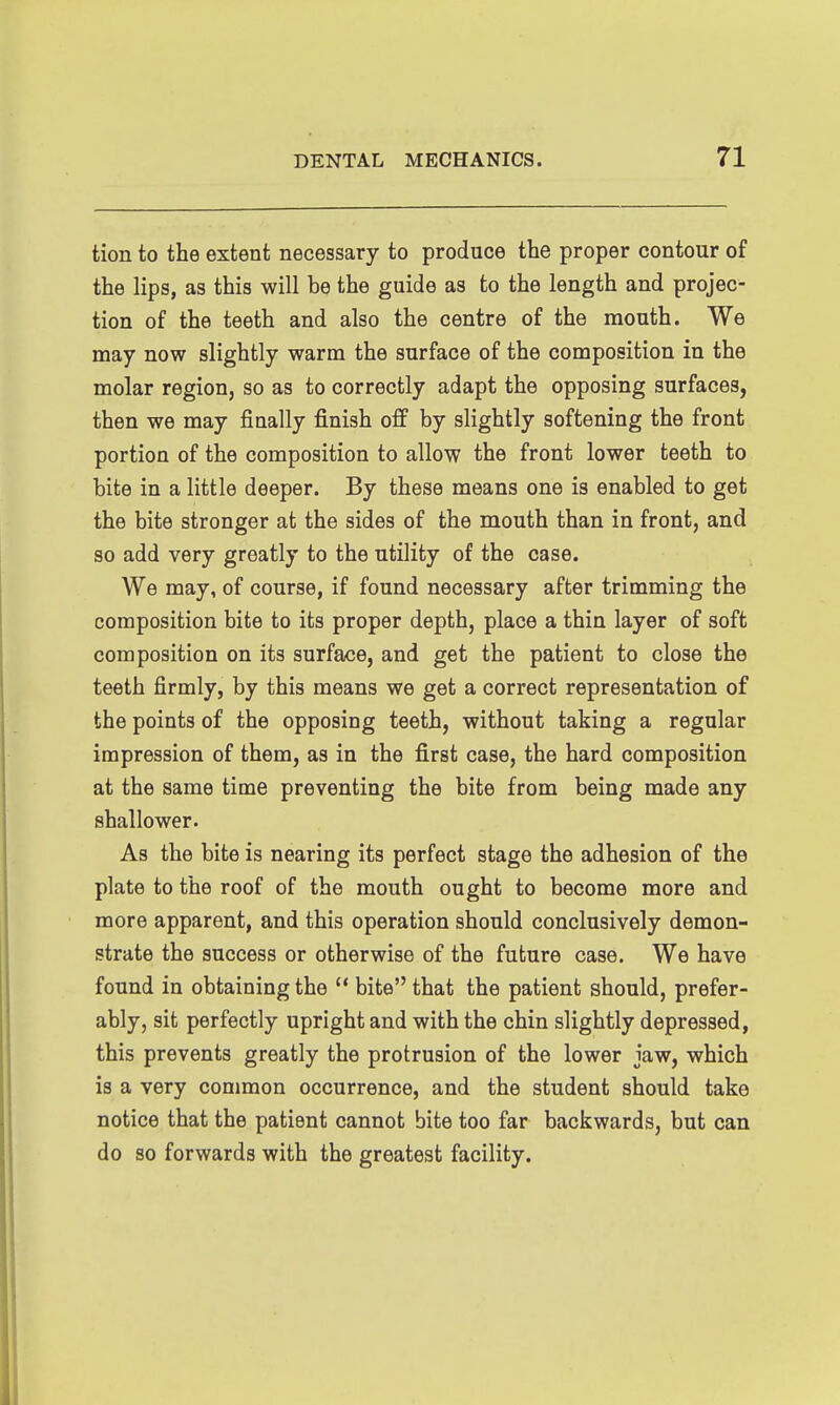 tion to the extent necessary to produce the proper contour of the lips, as this will be the guide as to the length and projec- tion of the teeth and also the centre of the mouth. We may now slightly warm the surface of the composition in the molar region, so as to correctly adapt the opposing surfaces, then we may finally finish off by slightly softening the front portion of the composition to allow the front lower teeth to bite in a little deeper. By these means one is enabled to get the bite stronger at the sides of the mouth than in front, and so add very greatly to the utility of the case. We may, of course, if found necessary after trimming the composition bite to its proper depth, place a thin layer of soft composition on its surface, and get the patient to close the teeth firmly, by this means we get a correct representation of the points of the opposing teeth, without taking a regular impression of them, as in the first case, the hard composition at the same time preventing the bite from being made any shallower. As the bite is nearing its perfect stage the adhesion of the plate to the roof of the mouth ought to become more and more apparent, and this operation should conclusively demon- strate the success or otherwise of the future case. We have found in obtaining the  bite that the patient should, prefer- ably, sit perfectly upright and with the chin slightly depressed, this prevents greatly the protrusion of the lower jaw, which is a very common occurrence, and the student should take notice that the patient cannot bite too far backwards, but can do so forwards with the greatest facility.