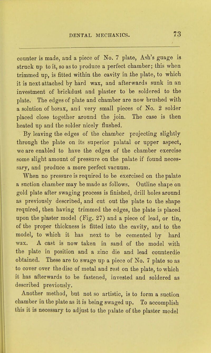 counter is made, and a piece of No. 7 plate, Ash's guage is struck up to it, so as to produce a perfect chamber; this when trimmed up, is fitted within the cavity in the plate, to which it is next attached by hard wax, and afterwards sunk in an investment of brickdust and plaster to be soldered to the plate. The edges of plate and chamber are now brushed with a solution of borax, and very small pieces of No. 2 solder placed close together around the join. The case is then heated up and the solder nicely flushed. By leaving the edges of the chamber projecting slightly through the plate on its superior palatal or upper aspect, we are enabled to have the edges of the chamber exercise some slight amount of pressure on the palate if found neces- sary, and produce a more perfect vacuum. When no pressure is required to be exercised on the palate a suction chamber may be made as follows. Outline shape on gold plate after swaging process is finished, drill holes around as previously described, and cut out the plate to the shape required, then having trimmed the edges, the plate is placed upon the plaster model (Fig. 27) and a piece of lead, or tin, of the proper thickness is fitted into the cavity, and to the model, to which it has next to be cemented by hard wax. A cast is now taken in sand of the model with the plate in position and a zinc die and lead counterdie obtained. These are to swage up a piece of No. 7 plate so as to cover over the disc of metal and rest on the plate, to which it has afterwards to be fastened, invested and soldered as described previously. Another method, but not so artistic, is to form a suction chamber in the plate as it is being swaged up. To accomplish this it is necessary to adjust to the palate of the plaster model