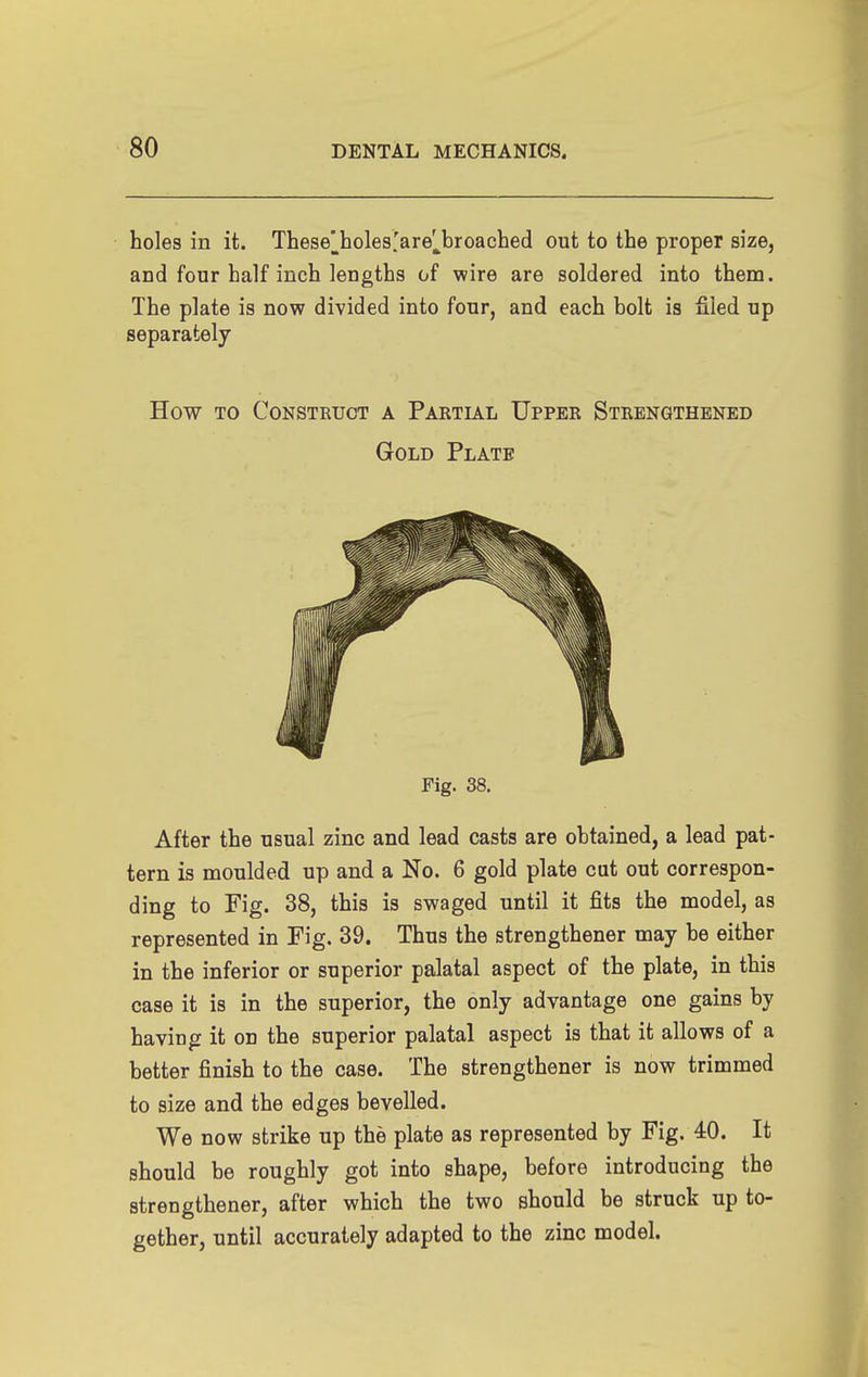 holes in it. Thesej^holes'are^broached out to the proper size, and four half inch lengths of wire are soldered into them. The plate is now divided into four, and each bolt is filed np separately How TO Construct a Partial Upper Strengthened Gold Plate Fig. 38. After the usual zinc and lead casts are obtained, a lead pat- tern is moulded up and a No. 6 gold plate cut out correspon- ding to Fig. 38, this is swaged until it fits the model, as represented in Fig. 39. Thus the strengthener may be either in the inferior or superior palatal aspect of the plate, in this case it is in the superior, the only advantage one gains by having it on the superior palatal aspect is that it allows of a better finish to the case. The strengthener is now trimmed to size and the edges bevelled. We now strike up the plate as represented by Fig. 40. It should be roughly got into shape, before introducing the strengthener, after which the two should be struck up to- gether, until accurately adapted to the zinc model.