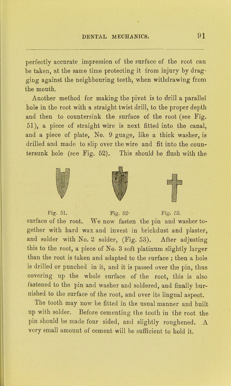 perfectly accurate impression of the surface of the root can he taken, at the same time protecting it from injury by drag- ging against the neighhouring teeth, when withdrawing from the mouth. Another method for making the pivot is to drill a parallel hole in the root with a straight twist drill, to the proper depth and then to countersink the surface of the root (see Fig. 51), a piece of straight wire is next fitted into the canal, and a piece of plate, No. 9 guage, like a thick washer, is drilled and made to slip over the wire and fit into the coun- tersunk hole (see Fig. 62). This should be flush with the Fig. 61. Fig. 52- Fig. 63. surface of the root. We now fasten the pin and washer to- gether with hard wax and invest in brickdust and plaster, and solder with No. 2 solder, (Fig. 53). After adjusting this to the root, a piece of No. 3 soft platinum slightly larger than the root is taken and adapted to the surface ; then a hole is drilled or punched in it, and it is passed over the pin, thus covering up the whole sarface of the root, this is also fastened to the pin and washer and soldered, and finally bur- nished to the surface of the root, and over its lingual aspect. The tooth may now be fitted in the usual manner and built up with solder. Before cementing the tooth in the root the pin should be made four sided, and slightly roughened. A very small amount of cement will be sufficient to hold it.