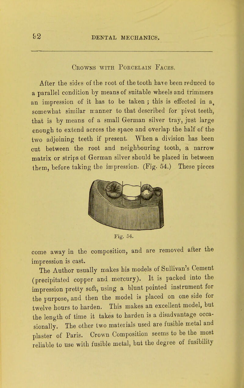 Crowns with Porcelain Faces. After the sides of the root of the tooth have been reduced to a parallel condition by means of suitable -wheels and trimmers an impression of it has to be taken ; this is effected in a, somewhat similar manner to that described for pivot teeth, that is by means of a small German silver tray, just large enough to extend across the space and overlap the half of the two adjoining teeth if present. When a division has been cut between the root and neighbouring tooth, a narrow matrix or strips ot German silver should be placed in between them, before taking the impression. (Fig. 54.) These pieces Fig. 64. come away in the composition, and are removed after the impression is cast. The Author usually makes his models of Sullivan's Cement (precipitated copper and mercury). It is packed into the impression pretty soft, using a blunt pointed instrument for the purpose, and then the model is placed on one side for twelve hours to harden. This makes an excellent model, but the length of time it takes to harden is a disadvantage occa- sionally. The other two mateiials used are fusible metal and plaster of Paris. Crown Composition seems to be the most reliable to use with fusible metal, but the degree of fusibility
