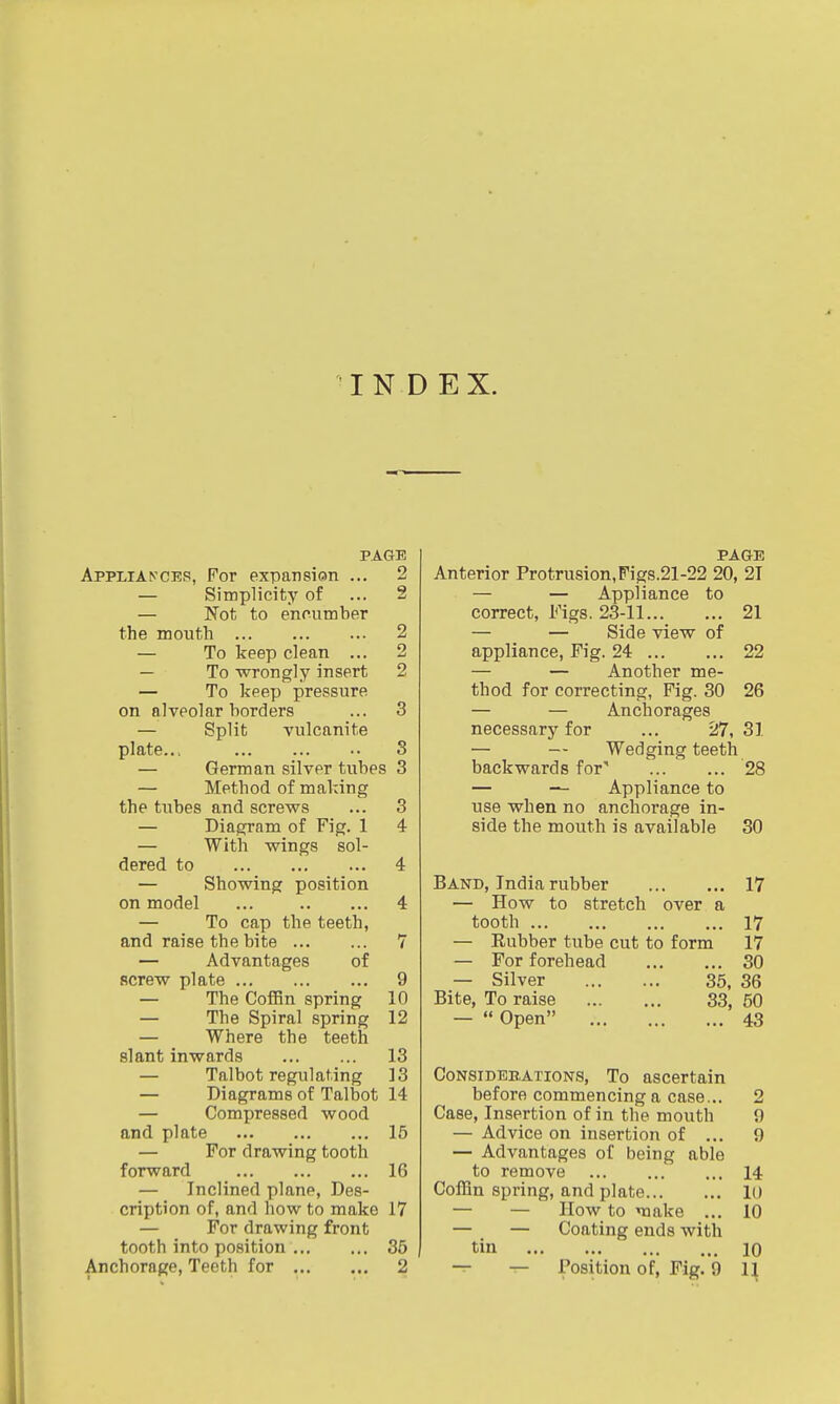 INDEX. PAGE Appliances, For expansion ... 2 — Simplicity of ... 2 — Not to encumber the mouth 2 — To keep clean ... 2 — To wrongly insert 2 — To keep pressure on alveolar borders ... 3 — Split vulcanite plate... 3 — German silver tubes 3 — Method of making the tubes and screws ... 3 — Diagram of Fig. 1 4 — With wings sol- dered to 4 — Showing position on model ... 4 — To cap the teeth, and raise the bite 7 — Advantages of screw plate 9 — The CofBn spring 10 — The Spiral spring 12 — Where the teeth slant inwards 13 — Talbot regulating ]3 — Diagrams of Talbot 14 — Compressed wood and plate 15 — For drawing tooth forward 16 — Inclined plane, Des- cription of, and how to make 17 — For drawing front tooth into position 35 Anchorage, Teeth for 2 PAGE Anterior Protrusion,Figs.21-22 20, 21 — — Appliance to correct, Figs. 23-11 21 — — Side view of appliance, Fig. 24 22 — — Another me- thod for correcting, Fig. 30 26 — — Anchorages necessary for ... 27, 31 — — Wedging teeth backwards for' ... ... 28 — — Appliance to vise when no anchorage in- side the mouth is available 30 Band, India rubber 17 — How to stretch over a tooth 17 — Eubber tube cut to form 17 — For forehead 30 — Silver 35, 36 Bite, To raise 33, 50 —  Open 43 CoNSiDBBATioNS, To ascertain before commencing a case... 2 Case, Insertion of in the mouth 9 — Advice on insertion of ... 9 — Advantages of being able to remove 14 Coffin spring, and plate 10 — — How to vaake ... 10 — — Coating ends with tin 10 — — Position of. Fig. 9 1\